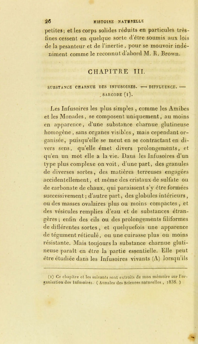 petites; et les corps solides réduits en particules très- fines cessent en quelque sorte d’être soumis aux lois de la pesanteur et de l’inertie , pour se mouvoir indé- niment comme le reconnut dabord M. R. Brown. CHAPITRE III. SOBSTANCE CHARNUE DES INFUSOIRES. '— DIFFLUENCE. ^SARCODE (l). Les Infusoires les plus simples , comme les Amibes et les Monades, se composent uniquement, au moins en apparence, d’une substance charnue glutineuse homogène , sans organes visibles, mais cependant or- ganisée, puisqu’elle se meut en se contractant en di- vers sens, qu’elle émet divers prolongements, et qu’en un mot elle a la vie. Dans les Infusoires d’un type plus complexe on voit, d’une part, des granules de diverses sortes, des matières terreuses engagées accidentellement, et même des cristaux de sulfate ou de carbonate de chaux, qui paraissent s’y être formées successivement ; d’autre part, des globules intérieurs, ou des masses ovalaires plus ou moins compactes , et des vésicules remplies d’eau et de substances étran- gères ; enfin des cils ou des prolongements filiformes de différentes sortes , et quelquefois une apparence de tégument réticulé, ou une cuirasse plus ou moins résistante. Mais toujours la substance charnue gluti- neuse paraît en être la partie essentielle. Elle peut être étudiée dans les Infusoires vivants (A) lorsqu’ils (i) Ce cliapUre et les suivants sont extraits de mon mémoire sur l'or- 'anisatiou des Infusoires. ( .\nnalcs des Sciences naturelles , j836. )