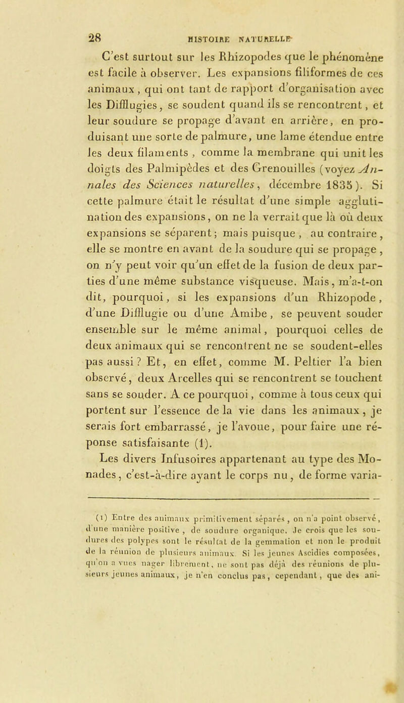 C’est surtout sur les Rhizopodes que le phénomène est facile à observer. Les e.xpansions filiformes de ces animaux , qui ont tant de rapport d’organisation avec les Difflugies, se soudent quand ils se rencontrent, et leur soudure se propage d’avant en arrière, en pro- duisant une sorte de palmure, une lame étendue entre les deux filaments , comme la membrane qui unit les doigts des Palmipèdes et des Grenouilles (voyez An- nales des Sciences naturelles^ décembre 1835). Si cette palmure était le résultat d’une simple aggluti- nation des expansions, on ne la verrait que là où deux expansions se séparent; mais puisque , au contraire , elle se montre en avant de la soudure qui se propage , on n’y peut voir qu’un effet de la fusion de deux par- ties d’une même substance visqueuse. Mais, m’a-t-on dit, pourquoi, si les expansions d’un Rhizopode, d’une Difllugie ou d’une Amibe , se peuvent souder ensemble sur le même animal, pourquoi celles de deux animaux qui se renconlrent ne se soudent-elles pas aussi ? Et, en effet, comme M. Peltier l’a bien observé, deux Arcelles qui se rencontrent se touchent sans se souder. A ce pourquoi, comme à tous ceux qui portent sur l’essence de la vie dans les animaux, je serais fort embarrassé, je l’avoue, pour faire une ré- ponse satisfaisante (1). Les divers Infusoires appartenant au type des Mo- nades, c’est-à-dire ayant le corps nu, de forme varia- (i) Entre des .nnimaiix primilivcment sép.Ti’és , on n'a point observe, d une maniéré positive , de soudure organique. Je crois que les sou- dures des polypes sont le résultat de la gemmation et non le produit de la reunion de plusieurs animaux Si les Jeunes Ascidies composées, qii nu a vues nager librement, ne sont pas déjà des réunions de plu- sieurs jeunes animaux, je n'en conclus pas, cependant, que des ani-