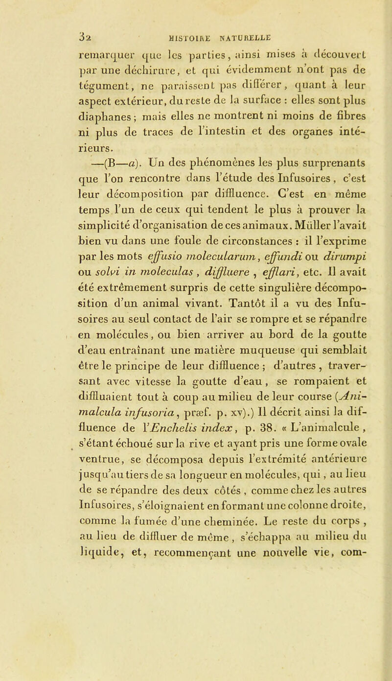 remanjuer c[ue les parties, ainsi mises à découverL ]Kir une déchirure, et qui évidemment n’ont pas de tégument, ne paraissent pas difïërer, quant à leur aspect extérieur, du reste de la surface : elles sont plus diaphanes ; mais elles ne montrent ni moins de fibres ni plus de traces de l’intestin et des organes inté- rieurs. —(B—a). Un des phénomènes les plus surprenants que l’on rencontre dans l’étude des Infusoires, c’est leur décomposition par diffluence. C’est en même temps l’un de ceux qui tendent le plus à prouver la simplicité d’organisation de ces animaux. Müller l’avait bien vu dans une foule de circonstances ; il l’exprime par les mots effiisio molecuLaruin, effundi ou dinimpi ou sohi in molecidas , dij^luere , ejfflari, etc. 11 avait été extrêmement surpris de cette singulière décompo- sition d’un animal vivant. Tantôt il a vu des Infu- soires au seul contact de l’air se rompre et se répandre en molécules, ou bien arriver au bord de la goutte d’eau entraînant une matière muqueuse qui semblait être le principe de leur diffluence ; d’autres , traver- sant avec vitesse la goutte d’eau, se rompaient et diffluaient tout à coup au milieu de leur course {Ani~ malcula infusoria ^ præf. p. xv).) 11 décrit ainsi la dif- fluence de YEnchelis index, p. 38. «L’animalcule, s’étant échoué sur la rive et ayant pris une forme ovale ventrue, se décomposa depuis l’extrémité antérieure j usqu’au tiers de sa longueur en molécules, qui, au lieu de se répandre des deux côtés , comme chez les autres Infusoires, s’éloignaient en formant une colonne droite, comme la fumée d’une cheminée. Le reste du corps , au lieu de diffluer de même , s’échappa au milieu du liquide, et, recommençant une nouvelle vie, corn-