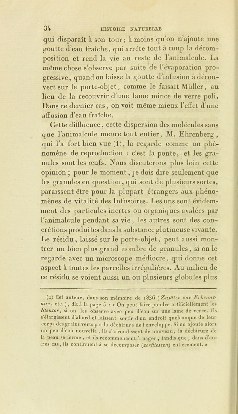 qui disparaît à son tour; à moins qu’on n’ajoute une goutte d’eau fraîche, qui arrête tout à coup la décom- position et rend la vie au reste de l’animalcule. La même chose s’observe par suite de l’évaporation pro- gressive, quand on laisse la goutte d’infusion à décou- vert sur le porte-objet, comme le faisait Müller, au lieu de la recouvrir d’une lame mince de verre poli. Dans ce dernier cas , on voit même mieux l’eiïet d’une affusion d’eau fraîche. Cette diffluence, cette dispersion des molécules sans que l’animalcule meure tout entier, M. Ehrenberg , qui l’a fort bien vue (1), la regarde comme un phé- nomène de reproduction : c’est la ponte, et les gra- nules sont les œufs. Nous discuterons plus loin cette opinion ; pour le moment, je dois dire seulement que les granules en question, qui sont de plusieurs sortes, paraissent être pour la plupart étrangers aux phéno- mènes de vitalité des Infusoires. Les uns sont évidem- ment des particules inertes ou organiques avalées par l’animalcule pendant sa vie ; les autres sont des con- crétions produites dans la substance glutineuse vivante. Le résidu, laissé sur le porte-objet, peut aussi mon- trer un bien plus grand nombre de granules , si on le regarde avec un microscope médiocre, qui donne cet aspect à toutes les parcelles irrégulières. Au milieu de ce résidu se voient aussi un ou plusieurs globules plus (l) Cet auteur, dans son mémoire de l83(î {Zusatze zur JErkeiint- niss, etc.) , dit à la page 5 : « On peut faire pondre artificiellement les Sle?itor, si on les observe avec peu d’eau sur une lame de verre. Ils s élargissent d abord et laissent sortir d un endroit quelconque de leur corps des grains verts par la déchirure de l'enveloppe. Si on ajoute alors un peu d'eau nouvelle , ils s’arrondissent de nouveau, la décliirurc de la peau se ferme , et ils recommencent à nager , tandis que , dans d’au- tres cas, ils continuent à se décomposer {scrfliesscn) entièrement. »