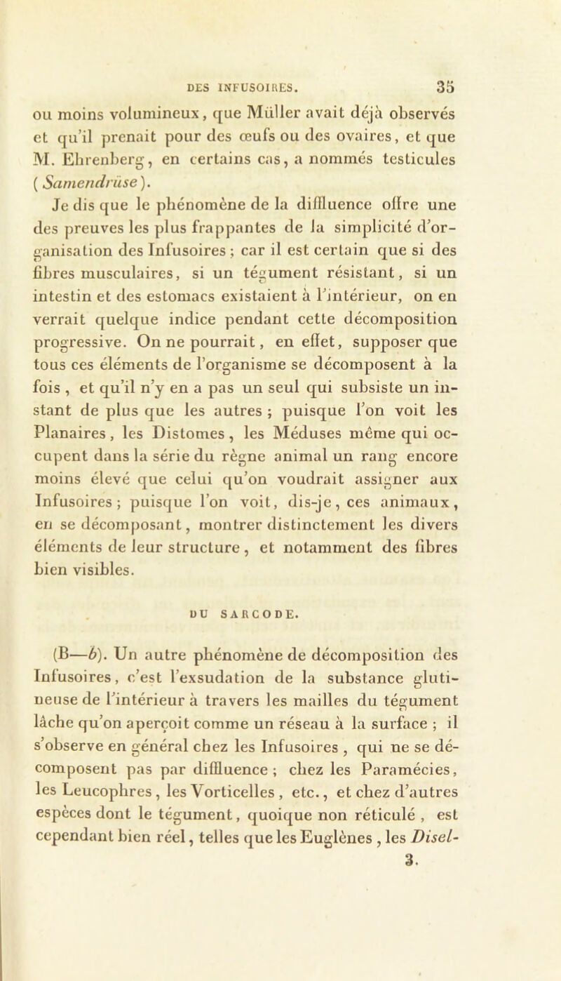 ou moins volumineux, que Mülier avait déjà observés et qu’il prenait pour des œufs ou des ovaires, et que M. Ehrenberg, en certains cas, a nommés testicules ( Samendriise). Je dis que le phénomène de la diffluence offre une des preuves les plus frappantes de la simplicité d’or- ganisation des Infusoires ; car il est certain que si des fibres musculaires, si un tégument résistant, si un intestin et des estomacs existaient à l’intérieur, on en verrait quelque indice pendant cette décomposition progressive. On ne pourrait, en effet, supposer que tous ces éléments de l’organisme se décomposent à la fois , et qu’il n’y en a pas un seul qui subsiste un in- stant de plus que les autres ; puisque l’on voit les Planaires , les Distomes , les Méduses même qui oc- cupent dans la série du règne animal un rang encore moins élevé que celui qu’on voudrait assigner aux Infusoires; puisque l’on voit, dis-je, ces animaux, en se décomposant, montrer distinctement les divers éléments de leur structure , et notamment des fibres bien visibles. DU SARCODE. (B—h). Un autre phénomène de décomposition des Infusoires, c’est l’exsudation de la substance gluti- ueuse de l’intérieur à travers les mailles du tégument lâche qu’on aperçoit comme un réseau à la surface ; il s’observe en général chez les Infusoires , qui ne se dé- composent pas par diffluence; chez les Paramécies, les Leucopbres , les Vorticelles , etc., et chez d’autres espèces dont le tégument, quoique non réticulé , est cependant bien réel, telles que les Euglènes , les Disel- 3.