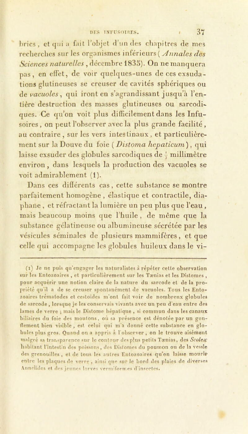 I)rics , et (jni ;i f;iit l’objet d’un des clinpitres de mes recherches sur les orgnnismes inférieurs ( Annales des Sciences naturelles , décembre 1835). On ne manquera pas, en effet, de voir quelques-unes de ces exsuda- tions glutineuses se creuser de cavités sphériques ou de vacuoles^ qui iront en s’agrandissant jusqu’à l’en- tière destruction des masses glutineuses ou sarcodi- ques. Ce qu’on voit plus difficilement dans les Infu- soires , on peut l’observer avec la plus grande facilité , au contraire , sur les vers intestinaux , et particulière- ment sur la Douve du foie ( Distoma hepaticum), qui laisse exsuder des globules sarcodiques de j millimètre environ, dans lesquels la production des vacuoles se voit admirablement (1). Dans ces différents cas, cette substance se montre parfaitement homogène , élastique et contractile, dia- phane , et réfractant la lumière un peu plus que l’eau , mais beaucoup moins que l’huile , de même que la substance gélatineuse ou albumineuse sécrétée par les vésicules séminales de plusieurs mammifères, et que celle qui accompagne les globules huileux dans le vi- (i) Je ne puis qu’engager les naturalistes à répéter cette observation sur les Entozoaires , et particulièrement sur les Tænias et les Distomes , pour acquérir une notion claire tle la nature du sarcode et de la pro- priété qu'il a de se creuser spontanément de vacuoles. Tous les Ento- zoaires trématodes et cestoïdes m'ont fait voir de nombreux globules de sarcode, lorsque je les conservais vivants avec un peu d’eau entre des lames de verre ; mais le Distome hépatique , si commun dans les canaux biliaires du foie des moulons, où sa présence est dénotée par un gon- flement bien visible, est celui qui m’a donné cette substance en glo- bules plus gros. Quand on a appris à l’observer , on le trouve aisément malgré sa transparence sur le contour des plus petits Tænias, des Scolex habitant l’intestin des poissons, des Dislomes du poumon ou de la ves.sle des grenouilles , et de tous les autres Entozoaires qu’on laisse mourir entre les plaques de verre , ainsi que sur le bord des plaies de diverses .\nnelides et des jeunes l.erves verniil’oru.es d'insectes.