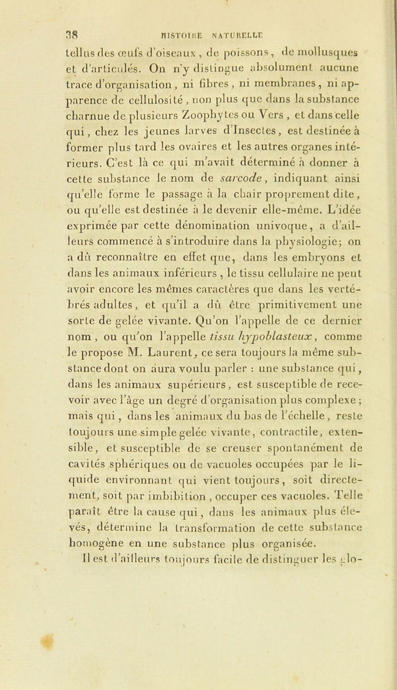 tellus (les ceuts d’oiseaux , de poissons , de mollusques et d’arlicidés. On n’y distingue absolument aucune trace d’organisation, ni fibres, ni membranes, ni ap- parence de cellulosité , non plus que dans la substance charnue de plusieurs Zoopby tes ou Vers , et dans celle qui, chez les jeunes larves d’insectes, est destinée à former plus tard les ovaires et les autres organes inté- rieurs. C’est Là ce qui m’avait déterminé à donner à cette substance le nom. de sarcode, indiquant ainsi qu’elle forme le passage à la chair proprement dite, ou qu’elle est destinée à le devenir elle-même. L’idée exprimée par cette dénomination univoque, a d’ail- leurs commencé à s’introduire dans la physiologie; on a dû reconnaître en ellet que, dans les embryons et dans les animaux inférieurs , le tissu cellulaire ne peut avoir encore les mêmes caractères que dans les verté- brés adultes , et qu’il a dû être primitivement une sorte de gelée vivante. Qu’on l’appelle de ce dernier nom, ou qu’on tissu hjpoblasteux, comme le propose M. Laurent^ ce sera toujours la même sub- stance dont on aura voulu parler : une substance qui, dans les animaux supérieurs, est susceptible de rece- voir avec l’âge un degré d’organisation plus complexe ; mais qui, dans les animaux du bas de l’échelle , reste toujours une simple gelée vivante, contractile, exten- sible, et susceptible de se creuser spontanément de cavités sphériques ou de vacuoles occupées par le li- quide environnant qui vient toujours, soit directe- ment, soit par imbibition , occuper ces vacuoles. Telle paraît être la cause qui, dans les animaux plus éle- vés, détermine la transformation de cette substance homogène en une substance plus organisée. Il est d’ailleurs toujours facile de distinguer les glo-