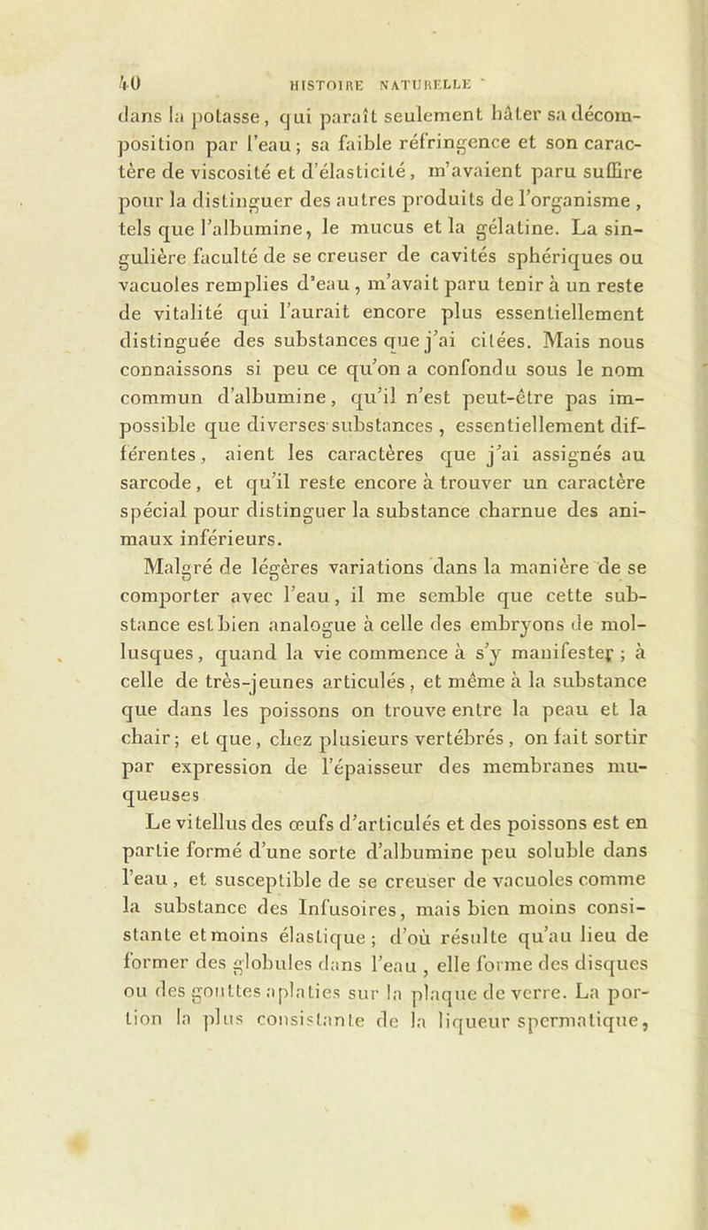 clans la poLasse, cjui paraît seulement hâter sa décom- position par l’eau; sa faible réfrinf^ence et son carac- tère de viscosité et d’élasticité, m’avaient paru suffire pour la distiuf^uer des autres produits de l’organisme , tels que l’albumine, le mucus et la gélatine. La sin- gulière faculté de se creuser de cavités sphériques ou vacuoles remplies d’eau , m’avait paru tenir à un reste de vitalité qui l’aurait encore plus essentiellement distinguée des substances gue j’ai citées. Mais nous connaissons si peu ce qu’on a confondu sous le nom commun d’albumine, qu’il n’est peut-être pas im- possible que diverses-substances , essentiellement dif- férentes, aient les caractères que j’ai assignés au sarcode, et qu’il reste encore à trouver un caractère spécial pour distinguer la substance charnue des ani- maux inférieurs. Malgré de légères variations dans la manière de se comporter avec l’eau, il me semble que cette sub- stance est bien analogue à celle des embryons de mol- lusques , quand la vie commence à s’y mauifestef ; à celle de très-jeunes articulés, et même à la substance que dans les poissons on trouve entre la peau et la chair; et que , chez plusieurs vertébrés , on fait sortir par expression de l’épaisseur des membranes mu- queuses Le vitellus des œufs d’articulés et des poissons est en partie formé d’une sorte d’albumine peu soluble dans l’eau , et susceptible de se creuser de vacuoles comme la substance des Infusoires, mais bien moins consi- stante etmoins élastique; d’où résulte qu’au lieu de former des globules dans l’eau , elle forme des disques ou des gouttes aplaties sur la plaque de verre. La por- tion la plus consistante de la liqueur spermatique,