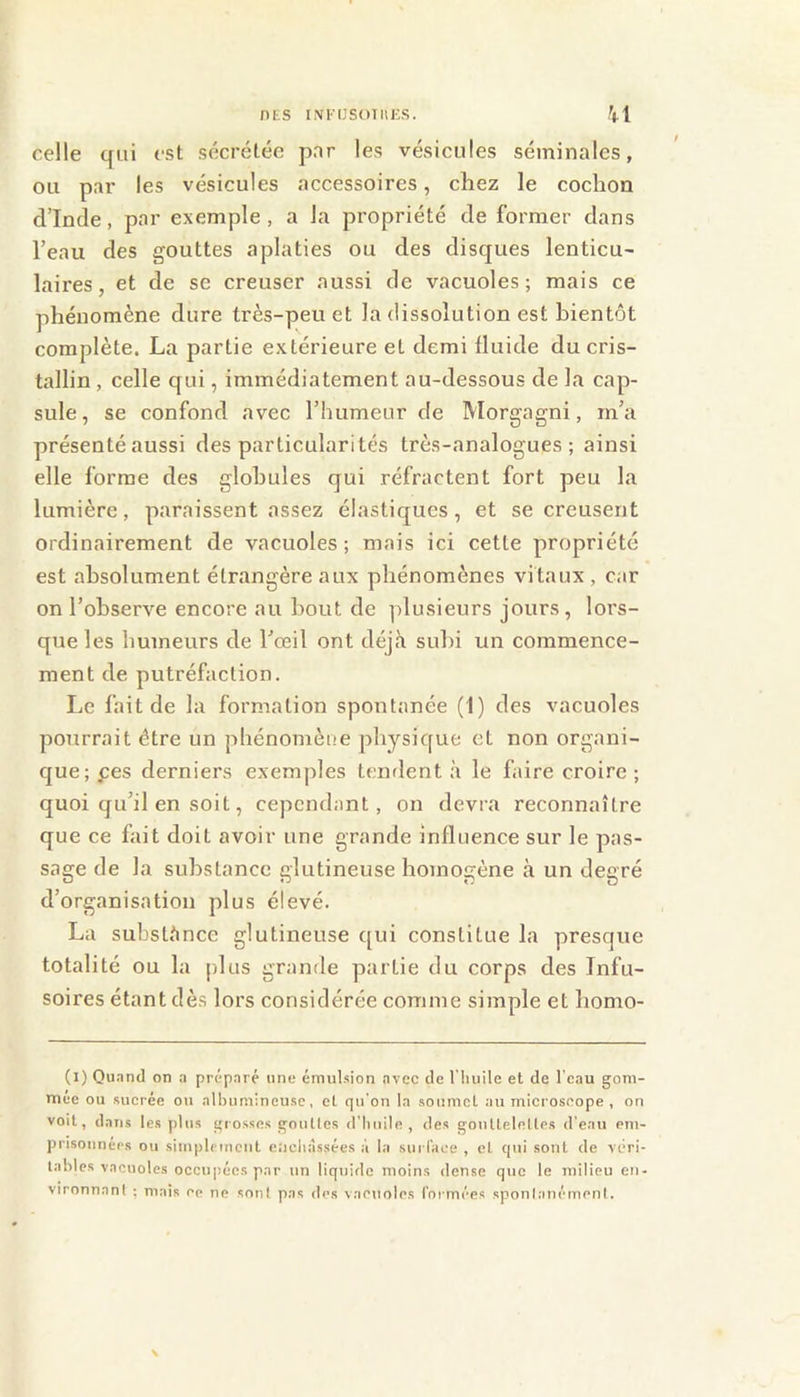 nts INI'IJSOTIIES. celle qui est sécrétée par les vésicules séminales, ou par les vésicules accessoires, chez le cochon d’Inde, par exemple, a la propriété de former dans l’eau des gouttes aplaties ou des disques lenticu- laires, et de se creuser aussi de vacuoles; mais ce phénomène dure très-peu et la dissolution est bientôt complète. La partie extérieure et demi fluide du cris- tallin , celle qui, immédiatement au-dessous de la cap- sule , se confond avec l’humeur de Morgagni, m’a présenté aussi des particularités très-analogues; ainsi elle forme des globules qui réfractent fort peu la lumière, paraissent assez élastiques, et se creusent ordinairement de vacuoles; mais ici cette propriété est absolument étrangère aux phénomènes vitaux , car on l’observe encore au bout de plusieurs jours, lors- que les humeurs de l’œil ont déjà subi un commence- ment de putréfaction. Le fait de la formation spontanée (I) des vacuoles pourrait être un phénomène pliysique et non organi- que; pes derniers exemples tendent à le faire croire ; quoi qu’il en soit, cependant, on devra reconnaître que ce fait doit avoir une grande influence sur le pas- sage de la substance glutineuse homogène à un degré d’organisation plus élevé. La substànce glutineuse (|ui constitue la presque totalité ou la plus grande partie du corps des Infu- soires étant dès lors considérée comme simple et bomo- (i) Ou.nnd on a préparé une émulsion avec de riiuile et de l'eau gom- naee ou sucrée ou allnimineusc, et qu'on la soumet au microscope , on voit, dans les plus grosses gouttes d’huile, des gouttelelles d’eau em- prisonnérs ou simplrmenl enchâssées à la sui l’ace , et qui sont de véri- lahles vacuoles occupées par un liquide moins dense que le milieu en- vironnant ; mais ce ne sont pas des vacuoles l’ormées spontanément.