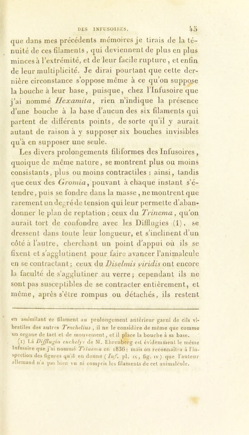 DES INKUSülUlia. '••O que clans mes précédents mémorres je tirais de la té- nuité de ces filaments , cpi deviennent de plus en plus minces à l’extrémité, et de leur facile rupture , et enfin de leur multiplicité. Je dirai pourtant que cette der- nière circonstance s’oppose même à ce c[u’on suppc^e la bouche à leur base, puisque, chez l’Infusoire que j’ai nommé Hexamita, rien n’indique la présence d’une bouche à la hase d’aucun des six fdaments cj^ui partent de différents points, de sorte qu’il y aurait autant de raison à y supposer six bouches invisibles cju’à en supposer une seule. Les divers prolongements fdiformes des Infusoires , quoique de même nature, se montrent plus ou moins consistants, plus ou moins contractiles : ainsi, tandis (jueceux des Gromia, pouvant à chac[ue instant s’é- tendre, puis se fondre dans la masse , ne montrent que rarement un degré de tension qui leur permette d’aban- donner le plan de reptation ; ceux du Trinenia , qu’on aurait tort de confondre avec les DiJflugies (1), se dressent dans toute leur longueur, et s’inclinent d’un côté à l’autre, cherchant un point d’appui où ils se fixent et s’agglutinent pour faire avancer l’animalcule en se contractant ; ceux Au Diselmis \^iridis ont encore la faculté de s’agglutiner au verre; cependant ils ne sont pas susceptibles de se contracter entièrement, et même, après s’être rompus ou détachés, ils restent en assimilant ce filament au prolongement antérieur garni de cils vi- bratiles des autres Trnchelius , il ne le considère de même que comme un organe de lad et de mouvement, et il place la bouche à sa base. (l) f,.i DiJJlu'^ia cnchelys de W. Ehrenberg est évidemment le même Infusoire que j’ai nommé Tiiiienia en i836; mais on reconnaîtra à l'in- spection des figures qu’il en donne (/«/. pl. iv , fig. iv) que l’auteur allemand n’a pas bien vu ni compris les filaments de cet animalcule.