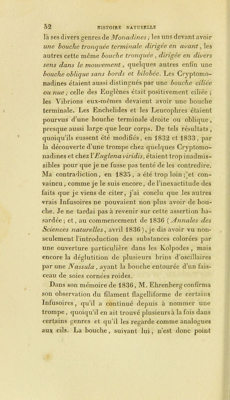 Ô2 là ses divers genres de Monadines ; les uns devant avoir une bouche tronquée terminale dirigée en avant, les autres cette même bouche tronquée, dirigée en divers sens dans le mouvement, quelques autres enfin une bouche oblique sans bords et bilobée. Les Gryptomo- nadines étaient aussi distingués par une bouche ciliée ou nue; celle des Euglènes était positivement ciliée ; les Vibrions eux-mêmes devaient avoir une bouche terminale. Les Enchelides et les Leucopbres étaient pourvus d’une bouche terminale droite ou oblique, presque aussi large que leur corps. De tels résultats , quoiqu’ils eussent été modifiés, en 1832 et 1833, par la découverte d’une trompe chez quelques Cryptomo- nadines et chez YEuglena viridis, étaient trop inadmis- sibles pour que je ne fusse pas tenté de les contredire. Ma contradiction, en 1835, a été trop loin ;Jet con- vaincu, comme je le suis encore, de l’inexactitude des faits que je viens de citer, j’ai conclu que les autres vrais Infusoires ne pouvaient non plus avoir de bou- che. Je ne tardai pas à revenir sur cette assertion ha- sardée ; et, au commencement de 1836 ( Annales des Sciences Jiaturelles^ avril 1836), je dis avoir vu non- seulement l’introduction des substances colorées par une ouverture particulière dans les Kolpodes , mais encore la déglutition de plusieurs brins d’oscillaires par une Nassula, ayant la bouche entourée d’un fais- ceau de soies cornées roides. Dans son mémoire de 1836, M. Ehrenberg confirma son observation du filament flagelliforme de certains Infusoires, qu’il a continué depuis à nommer une trompe, quoiqu’il en ait trouvé plusieurs à la fois dans certains genres et qu’il les regarde comme analogues aux cils. La bouche, suivant lui, n’est donc point