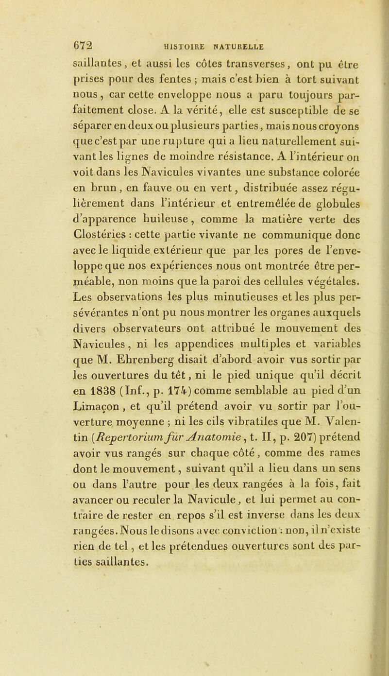 sailhintes, eL aussi les cotes transverses, ont pu être prises pour des fentes; mais c’est bien à tort suivant nous, car cette enveloppe nous a paru toujours par- faitement close. A la vérité, elle est susceptible de se séparer en deux ou plusieurs parties, mais nous croyons quec’estpar uneru|)ture quia lieu naturellement sui- vant les lignes de moindre résistance. A l’intérieur on voit dans les Navicules vivantes une substance colorée en brun, en fauve ou en vert, distribuée assez régu- lièrement dans l’intérieur et entremêlée de globules d’apparence huileuse, comme la matière verte des Clostéries : cette partie vivante ne communique donc avec le liquide extérieur que parles pores de l’enve- loppe que nos expériences nous ont montrée être per- méable, non moins que la paroi des cellules végétales. Les observations les plus minutieuses et les plus per- sévérantes n’ont pu nous montrer les organes auxquels divers observateurs ont attribué le mouvement des Navicules, ni les appendices multiples et variables que M. Ehrenberg disait d’abord avoir vus sortir par les ouvertures du têt, ni le pied unique qu’il décrit en 1838 (Inf., p. 174) comme semblable au pied d’un Limaçon, et qu’il prétend avoir vu sortir par l’ou- verture, moyenne ; ni les cils vibratiles que M. Valen- tin [Repenorium/ür Anatomie ^ t. II, p. 207) prétend avoir vus rangés sur chaque côté , comme des rames dont le mouvement, suivant qu’il a lieu dans un sens ou dans l’autre pour les deux rangées à la fois, fait avancer ou reculer la Navicule, et lui permet au con- traire de rester en repos s’il est inverse dans les deux rangées. Nous le disons avec conviction : non, il n’existe rien de tel, et les prétendues ouvertures sont des par- ties saillantes.