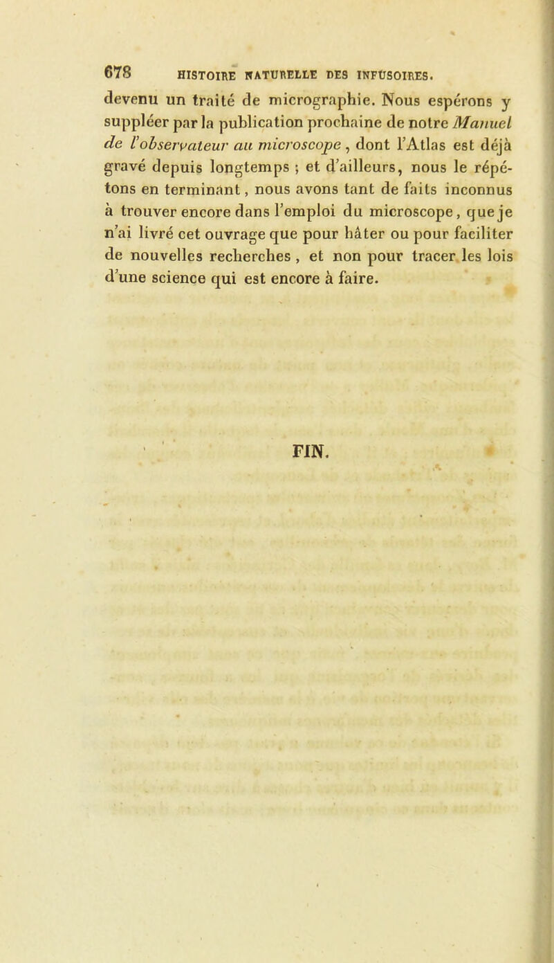 devenu un traité de micrographie. Nous espérons y suppléer par la publication prochaine de notre Manuel de l’observateur au microscope, dont l’Atlas est déjà gravé depuis longtemps ; et d’ailleurs, nous le répé- tons en terminant, nous avons tant de faits inconnus à trouver encore dans l’emploi du microscope, que je n’ai livré cet ouvrage que pour hâter ou pour faciliter de nouvelles recherches, et non pour tracer les lois d’une science qui est encore à faire.
