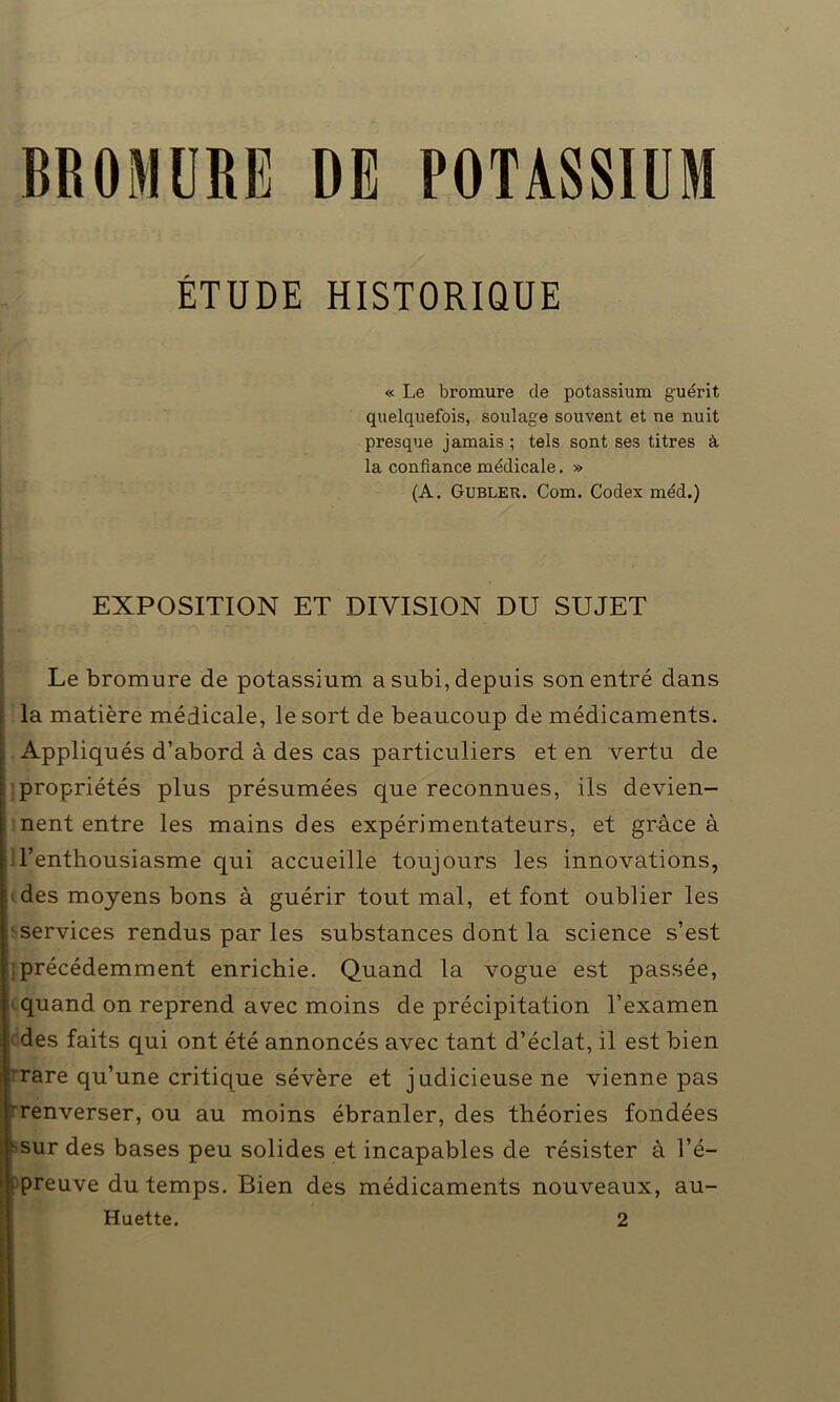 BROMURE DE POTASSIUM ÉTUDE HISTORIQUE « Le bromure de potassium guérit quelquefois, soulage souvent et ne nuit presque jamais ; tels sont ses titres à la confiance médicale. » (A. Gubler. Com. Codex méd.) EXPOSITION ET DIVISION DU SUJET Le bromure de potassium a subi, depuis son entré dans la matière médicale, le sort de beaucoup de médicaments, j. Appliqués d’abord à des cas particuliers et en vertu de propriétés plus présumées que reconnues, ils devien- nent entre les mains des expérimentateurs, et grâce à l’enthousiasme qui accueille toujours les innovations, des moyens bons à guérir tout mal, et font oublier les services rendus par les substances dont la science s’est précédemment enrichie. Quand la vogue est passée, quand on reprend avec moins de précipitation l’examen des faits qui ont été annoncés avec tant d’éclat, il est bien rare qu’une critique sévère et judicieuse ne vienne pas renverser, ou au moins ébranler, des théories fondées sur des bases peu solides et incapables de résister à l’é- preuve du temps. Bien des médicaments nouveaux, au- Huette. 2 o