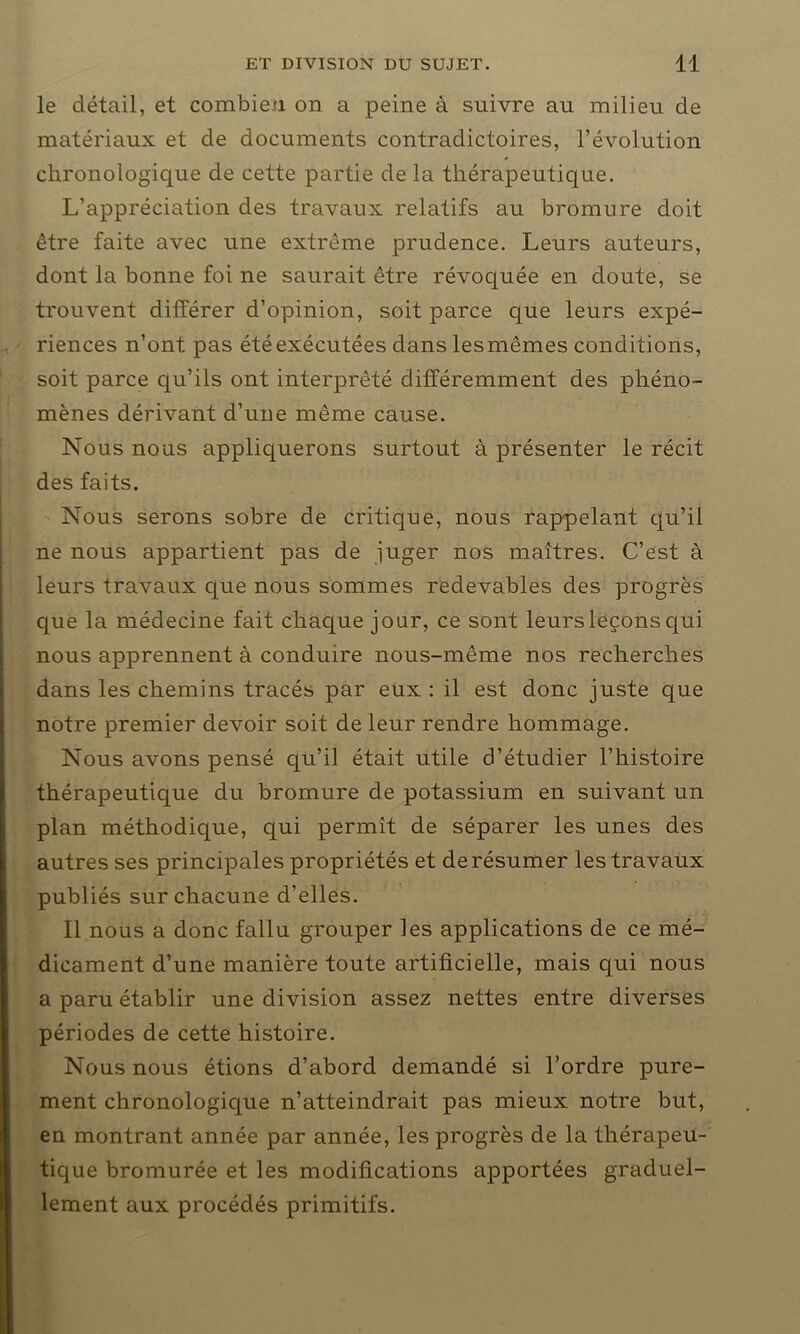 le détail, et combien on a peine à suivre au milieu de matériaux et de documents contradictoires, l’évolution chronologique de cette partie delà thérapeutique. L’appréciation des travaux relatifs au bromure doit être faite avec une extrême prudence. Leurs auteurs, dont la bonne foi ne saurait être révoquée en doute, se trouvent différer d’opinion, soit parce que leurs expé- riences n’ont pas été exécutées dans lesmêmes conditions, soit parce qu’ils ont interprêté différemment des phéno- mènes dérivant d’une même cause. Nous nous appliquerons surtout à présenter le récit des faits. Nous serons sobre de critique, nous rappelant qu’il ne nous appartient pas de juger nos maîtres. C’est à leurs travaux que nous sommes redevables des progrès que la médecine fait chaque jour, ce sont leurs leçons qui nous apprennent à conduire nous-même nos recherches dans les chemins tracés par eux : il est donc juste que notre premier devoir soit de leur rendre hommage. Nous avons pensé qu’il était utile d’étudier l’histoire thérapeutique du bromure de potassium en suivant un plan méthodique, qui permît de séparer les unes des autres ses principales propriétés et de résumer les travaux publiés sur chacune d’elles. Il nous a donc fallu grouper les applications de ce mé- dicament d’une manière toute artificielle, mais qui nous a paru établir une division assez nettes entre diverses périodes de cette histoire. Nous nous étions d’abord demandé si l’ordre pure- ment chronologique n’atteindrait pas mieux notre but, en montrant année par année, les progrès de la thérapeu- tique bromurée et les modifications apportées graduel- lement aux procédés primitifs.