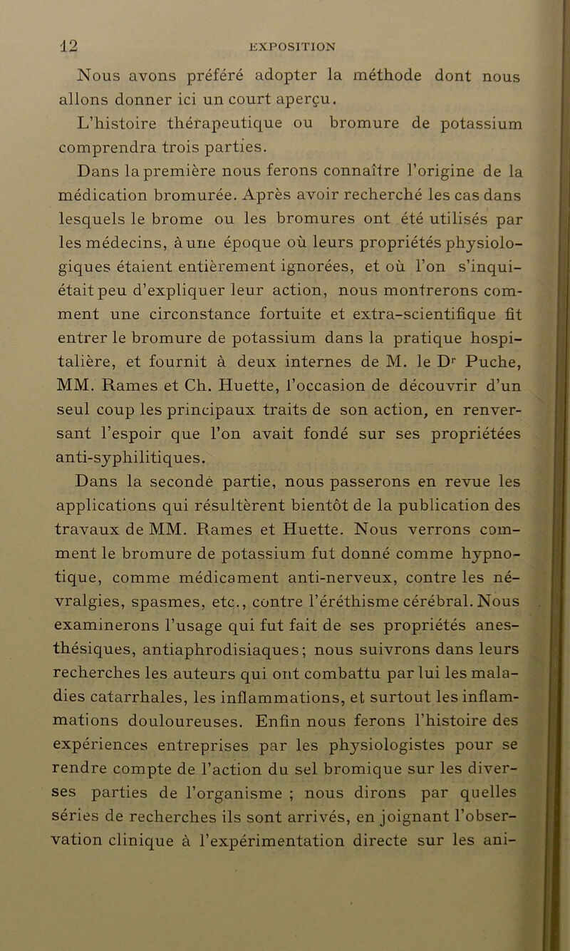 Nous avons préféré adopter la méthode dont nous allons donner ici un court aperçu. L’histoire thérapeutique ou bromure de potassium comprendra trois parties. Dans la première nous ferons connaître l’origine de la médication bromurée. Après avoir recherché les cas dans lesquels le brome ou les bromures ont été utilisés par les médecins, à une époque où leurs propriétés physiolo- giques étaient entièrement ignorées, et où l’on s’inqui- était peu d’expliquer leur action, nous montrerons com- ment une circonstance fortuite et extra-scientifique fit entrer le bromure de potassium dans la pratique hospi- talière, et fournit à deux internes de M. le Dr Puche, MM. Rames et Ch. Huette, l’occasion de découvrir d’un seul coup les principaux traits de son action, en renver- sant l’espoir que l’on avait fondé sur ses propriétées anti-syphilitiques. Dans la secondé partie, nous passerons en revue les applications qui résultèrent bientôt de la publication des travaux de MM. Rames et Huette. Nous verrons com- ment le bromure de potassium fut donné comme hypno- tique, comme médicament anti-nerveux, contre les né- vralgies, spasmes, etc., contre l’éréthisme cérébral. Nous examinerons l’usage qui fut fait de ses propriétés anes- thésiques, antiaphrodisiaques; nous suivrons dans leurs recherches les auteurs qui ont combattu par lui les mala- dies catarrhales, les inflammations, et surtout les inflam- mations douloureuses. Enfin nous ferons l’histoire des expériences entreprises par les physiologistes pour se rendre compte de l’action du sel bromique sur les diver- ses parties de l’organisme ; nous dirons par quelles séries de recherches ils sont arrivés, en joignant l’obser- vation clinique à l’expérimentation directe sur les ani-