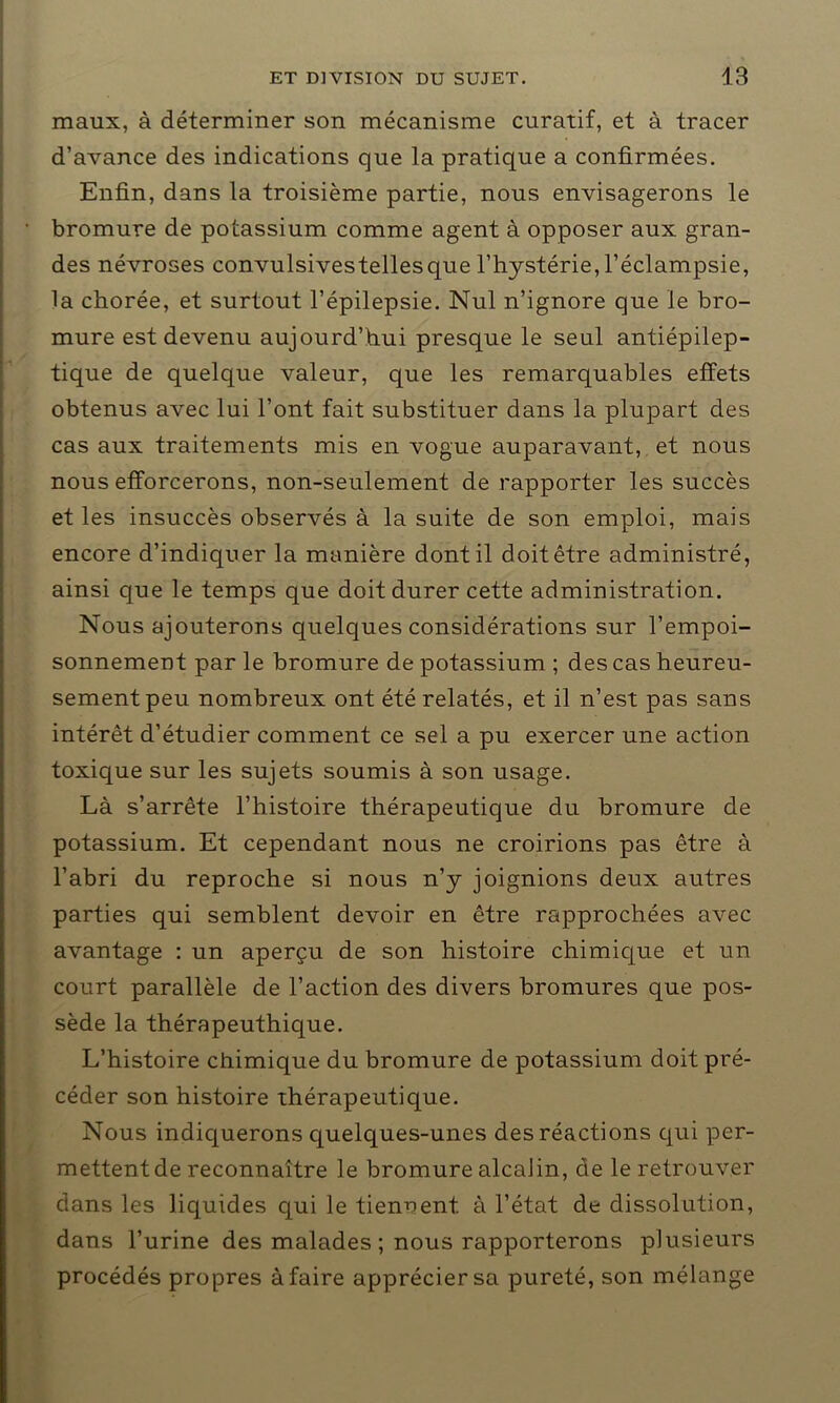 maux, à déterminer son mécanisme curatif, et à tracer d’avance des indications que la pratique a confirmées. Enfin, dans la troisième partie, nous envisagerons le bromure de potassium comme agent à opposer aux gran- des névroses convulsivestellesque l’hystérie, l’éclampsie, la chorée, et surtout l’épilepsie. Nul n’ignore que le bro- mure est devenu aujourd’hui presque le seul antiépilep- tique de quelque valeur, que les remarquables effets obtenus avec lui l’ont fait substituer dans la plupart des cas aux traitements mis en vogue auparavant, et nous nous efforcerons, non-seulement de rapporter les succès et les insuccès observés à la suite de son emploi, mais encore d’indiquer la manière dont il doit être administré, ainsi que le temps que doit durer cette administration. Nous ajouterons quelques considérations sur l’empoi- sonnement par le bromure de potassium ; des cas heureu- sement peu nombreux ont été relatés, et il n’est pas sans intérêt d’étudier comment ce sel a pu exercer une action toxique sur les sujets soumis à son usage. Là s’arrête l’histoire thérapeutique du bromure de potassium. Et cependant nous ne croirions pas être à l’abri du reproche si nous n’y joignions deux autres parties qui semblent devoir en être rapprochées avec avantage : un aperçu de son histoire chimique et un court parallèle de l’action des divers bromures que pos- sède la thérapeuthique. L’histoire chimique du bromure de potassium doit pré- céder son histoire thérapeutique. Nous indiquerons quelques-unes des réactions qui per- mettent de reconnaître le bromure alcaJin, de le retrouver dans les liquides qui le tiennent à l’état de dissolution, dans l’urine des malades ; nous rapporterons plusieurs procédés propres à faire apprécier sa pureté, son mélange