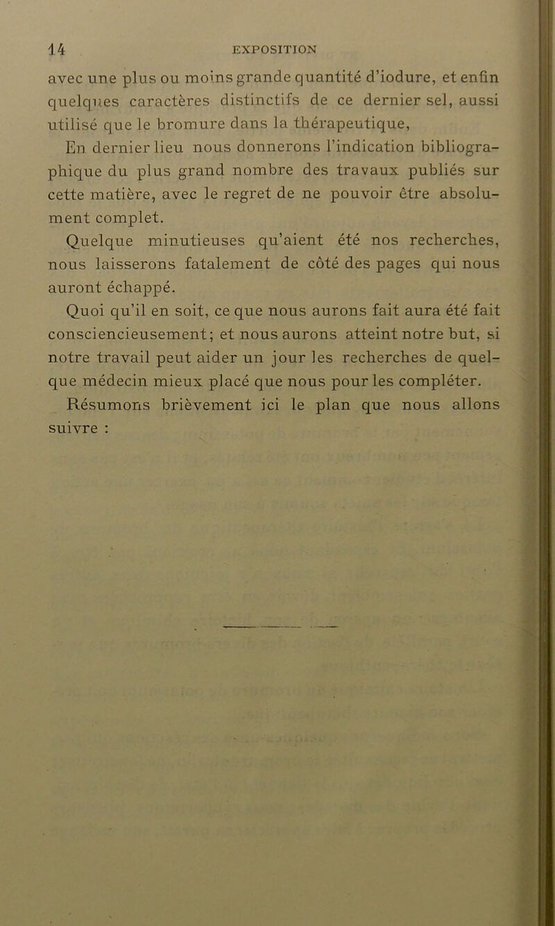 avec une plus ou moins grande quantité d’iodure, et enfin quelques caractères distinctifs de ce dernier sel, aussi utilisé que le bromure dans la thérapeutique, En dernier lieu nous donnerons l’indication bibliogra- phique du plus grand nombre des travaux publiés sur cette matière, avec le regret de ne pouvoir être absolu- ment complet. Quelque minutieuses qu’aient été nos recherches, nous laisserons fatalement de côté des pages qui nous auront échappé. Quoi qu’il en soit, ce que nous aurons fait aura été fait consciencieusement; et nous aurons atteint notre but, si notre travail peut aider un jour les recherches de quel- que médecin mieux placé que nous pour les compléter. Résumons brièvement ici le plan que nous allons suivre :