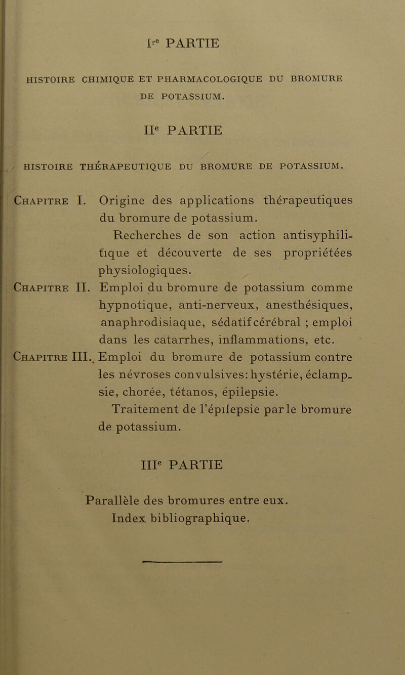 I PARTIE HISTOIRE CHIMIQUE ET PHARMACOLOGIQUE DU BROMURE DE POTASSIUM. IIe PARTIE HISTOIRE THÉRAPEUTIQUE DU BROMURE DE POTASSIUM. Chapitre I. Origine des applications thérapeutiques du bromure de potassium. Recherches de son action antisyphili- tique et découverte de ses propriétées physiologiques. Chapitre II. Emploi du bromure de potassium comme hypnotique, anti-nerveux, anesthésiques, anaphrodisiaque, sédatif cérébral ; emploi dans les catarrhes, inflammations, etc. Chapitre III.. Emploi du bromure de potassium contre les névroses convulsives: hystérie, éclamp- sie, chorée, tétanos, épilepsie. Traitement de l’épilepsie parle bromure de potassium. IIIe PARTIE Parallèle des bromures entre eux. Index bibliographique.