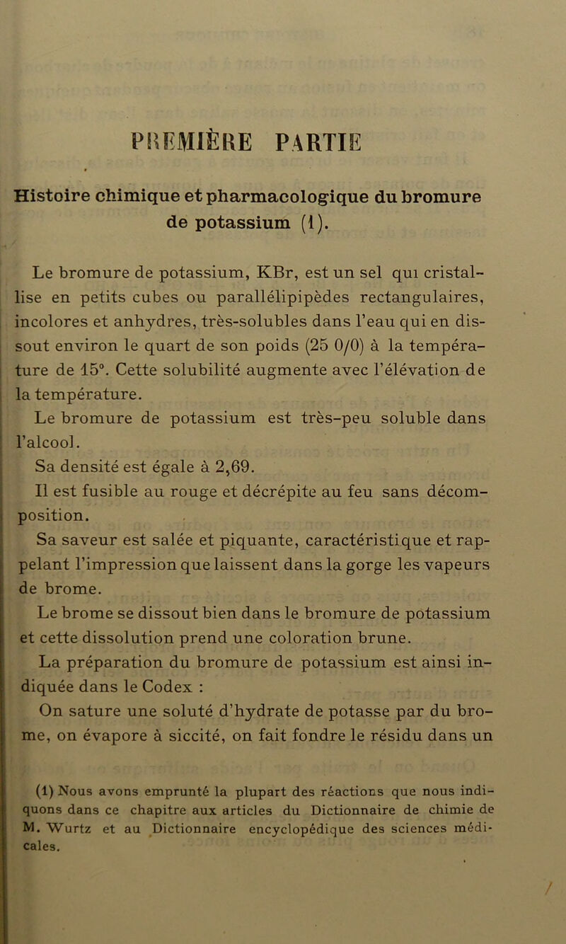 PREMIÈRE PARTIE Histoire chimique et pharmacologique du bromure de potassium (i). Le bromure de potassium, KBr, est un sel qui cristal- lise en petits cubes ou parallélipipèdes rectangulaires, incolores et anhydres, très-solubles dans l’eau qui en dis- sout environ le quart de son poids (25 0/0) à la tempéra- ture de 15°. Cette solubilité augmente avec l’élévation de la température. Le bromure de potassium est très-peu soluble dans l’alcool. Sa densité est égale à 2,69. Il est fusible au rouge et décrépite au feu sans décom- position. Sa saveur est salée et piquante, caractéristique et rap- pelant l’impression que laissent dans la gorge les vapeurs de brome. Le brome se dissout bien dans le bromure de potassium et cette dissolution prend une coloration brune. La préparation du bromure de potassium est ainsi in- diquée dans le Codex : On sature une soluté d’hydrate de potasse par du bro- me, on évapore à siccité, on fait fondre le résidu dans un (1) Nous avons emprunté la plupart des réactions que nous indi- quons dans ce chapitre aux articles du Dictionnaire de chimie de M. Wurtz et au Dictionnaire encyclopédique des sciences médi- cales.