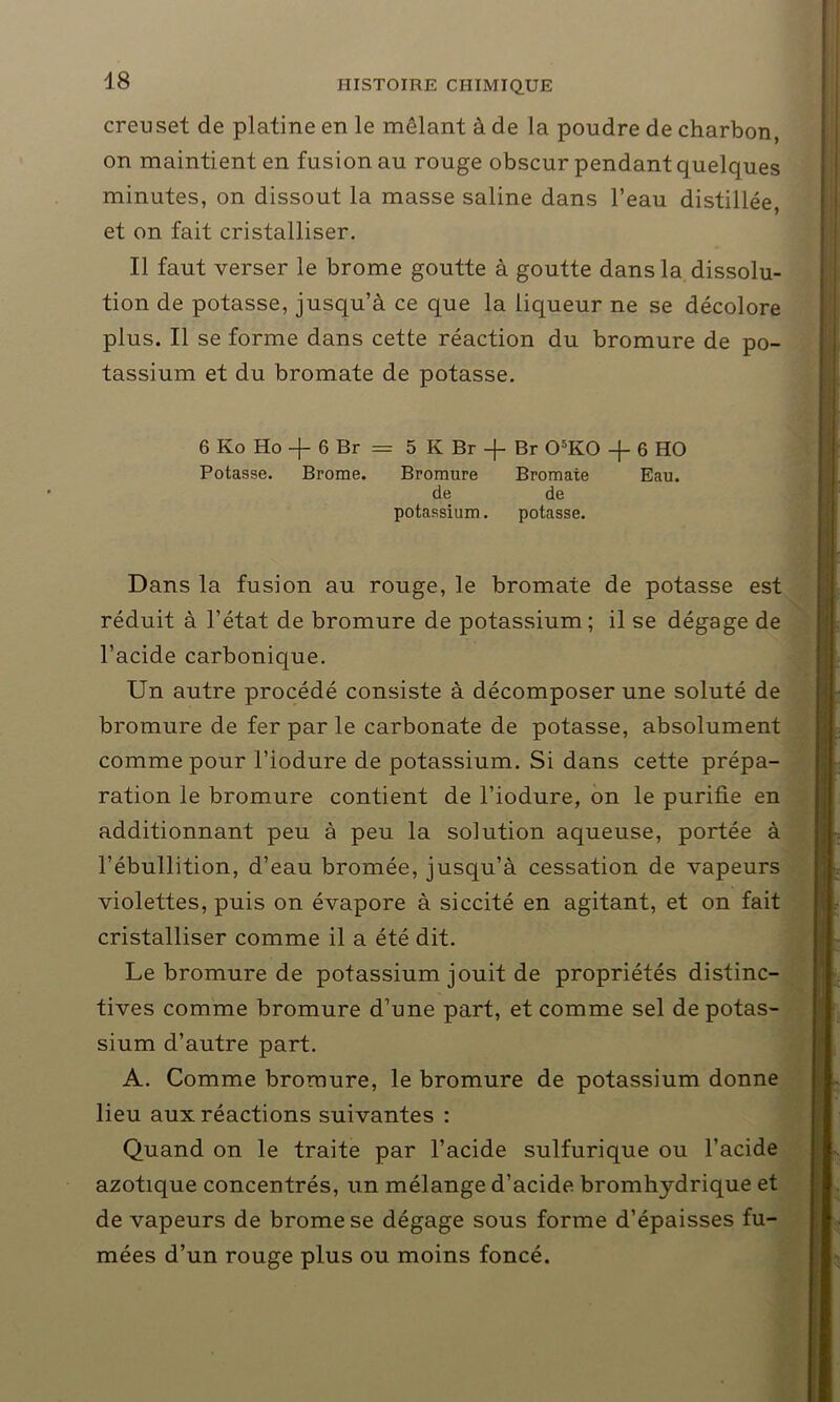 creuset de platine en le mêlant à de la poudre de charbon, on maintient en fusion au rouge obscur pendant quelques minutes, on dissout la masse saline dans l’eau distillée, et on fait cristalliser. Il faut verser le brome goutte à goutte dans la dissolu- tion de potasse, jusqu’à ce que la liqueur ne se décolore plus. Il se forme dans cette réaction du bromure de po- tassium et du bromate de potasse. 6 Ko Ho -J- 6 Br — 5 K Br -j- Br 05K0 6 HO Potasse. Brome. Bromure Bromate Eau. de de potassium. potasse. Dans la fusion au rouge, le bromate de potasse est réduit à l’état de bromure de potassium ; il se dégage de l’acide carbonique. Un autre procédé consiste à décomposer une soluté de bromure de fer par le carbonate de potasse, absolument comme pour l’iodure de potassium. Si dans cette prépa- ration le bromure contient de l’iodure, on le purifie en additionnant peu à peu la solution aqueuse, portée à l’ébullition, d’eau bromée, jusqu’à cessation de vapeurs violettes, puis on évapore à siccité en agitant, et on fait cristalliser comme il a été dit. Le bromure de potassium jouit de propriétés distinc- tives comme bromure d’une part, et comme sel de potas- sium d’autre part. A. Comme bromure, le bromure de potassium donne lieu aux réactions suivantes : Quand on le traite par l’acide sulfurique ou l’acide azotique concentrés, un mélange d’acide bromhydrique et de vapeurs de brome se dégage sous forme d’épaisses fu- mées d’un rouge plus ou moins foncé.
