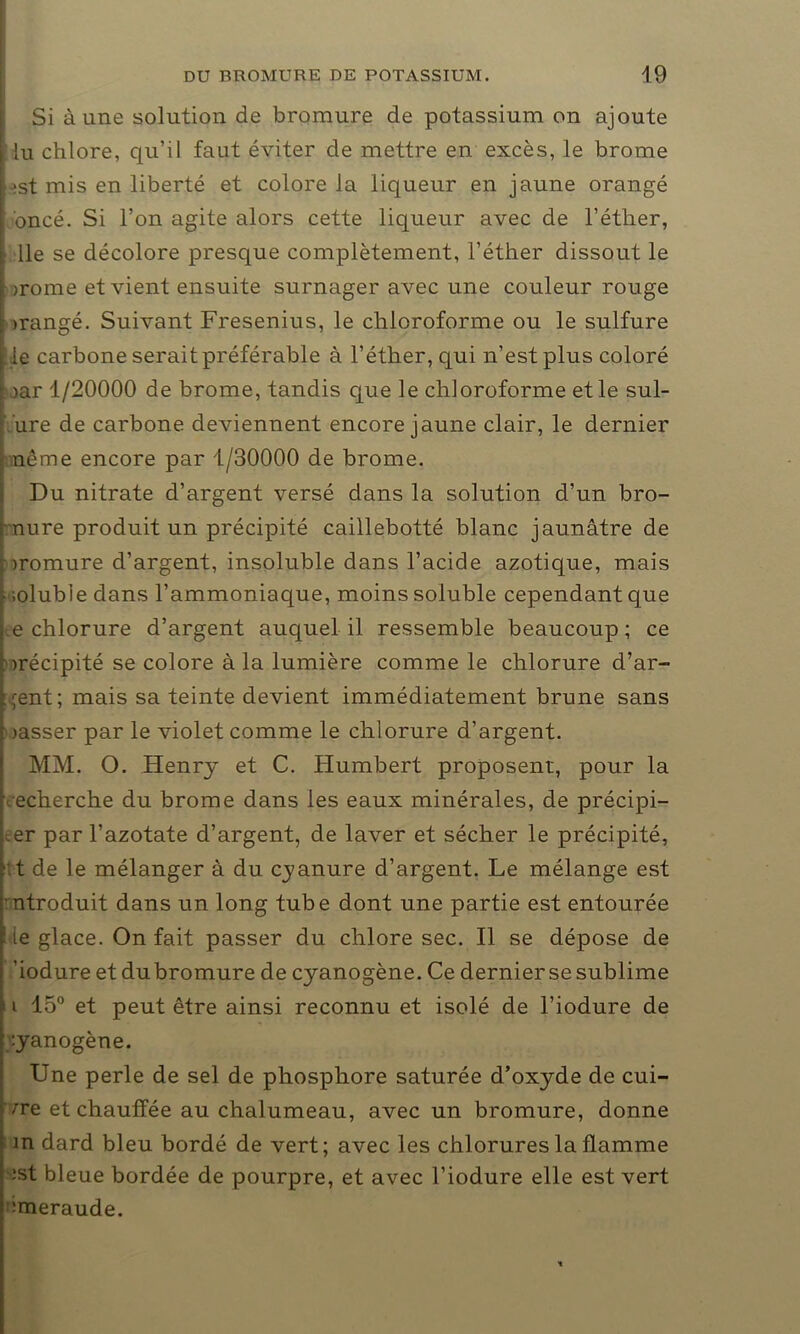 Si à une solution de bromure de potassium on ajoute lu chlore, qu’il faut éviter de mettre en excès, le brome • ;st mis en liberté et colore la liqueur en jaune orangé ; oncé. Si l’on agite alors cette liqueur avec de l’éther, lie se décolore presque complètement, l’éther dissout le irome et vient ensuite surnager avec une couleur rouge >rangé. Suivant Fresenius, le chloroforme ou le sulfure le carbone serait préférable à l’éther, qui n’est plus coloré )ar 1/20000 de brome, tandis que le chloroforme et le sul- ure de carbone deviennent encore jaune clair, le dernier nême encore par 1/30000 de brome. Du nitrate d’argent versé dans la solution d’un bro- mure produit un précipité caillebotté blanc jaunâtre de iromure d’argent, insoluble dans l’acide azotique, mais - ;oluble dans l’ammoniaque, moins soluble cependant que e chlorure d’argent auquel il ressemble beaucoup; ce irécipité se colore à la lumière comme le chlorure d’ar- gent; mais sa teinte devient immédiatement brune sans jasser par le violet comme le chlorure d’argent. MM. O. Henry et C. Humbert proposent, pour la recherche du brome dans les eaux minérales, de précipi- ter par l’azotate d’argent, de laver et sécher le précipité, ;t de le mélanger à du. cyanure d’argent. Le mélange est ntroduit dans un long tube dont une partie est entourée ■le glace. On fait passer du chlore sec. Il se dépose de ’iodure et du bromure de cyanogène. Ce dernier se sublime i 15° et peut être ainsi reconnu et isolé de l’iodure de cyanogène. Une perle de sel de phosphore saturée d’oxyde de cui- vre et chauffée au chalumeau, avec un bromure, donne in dard bleu bordé de vert ; avec les chlorures la flamme ;st bleue bordée de pourpre, et avec l’iodure elle est vert aneraude.