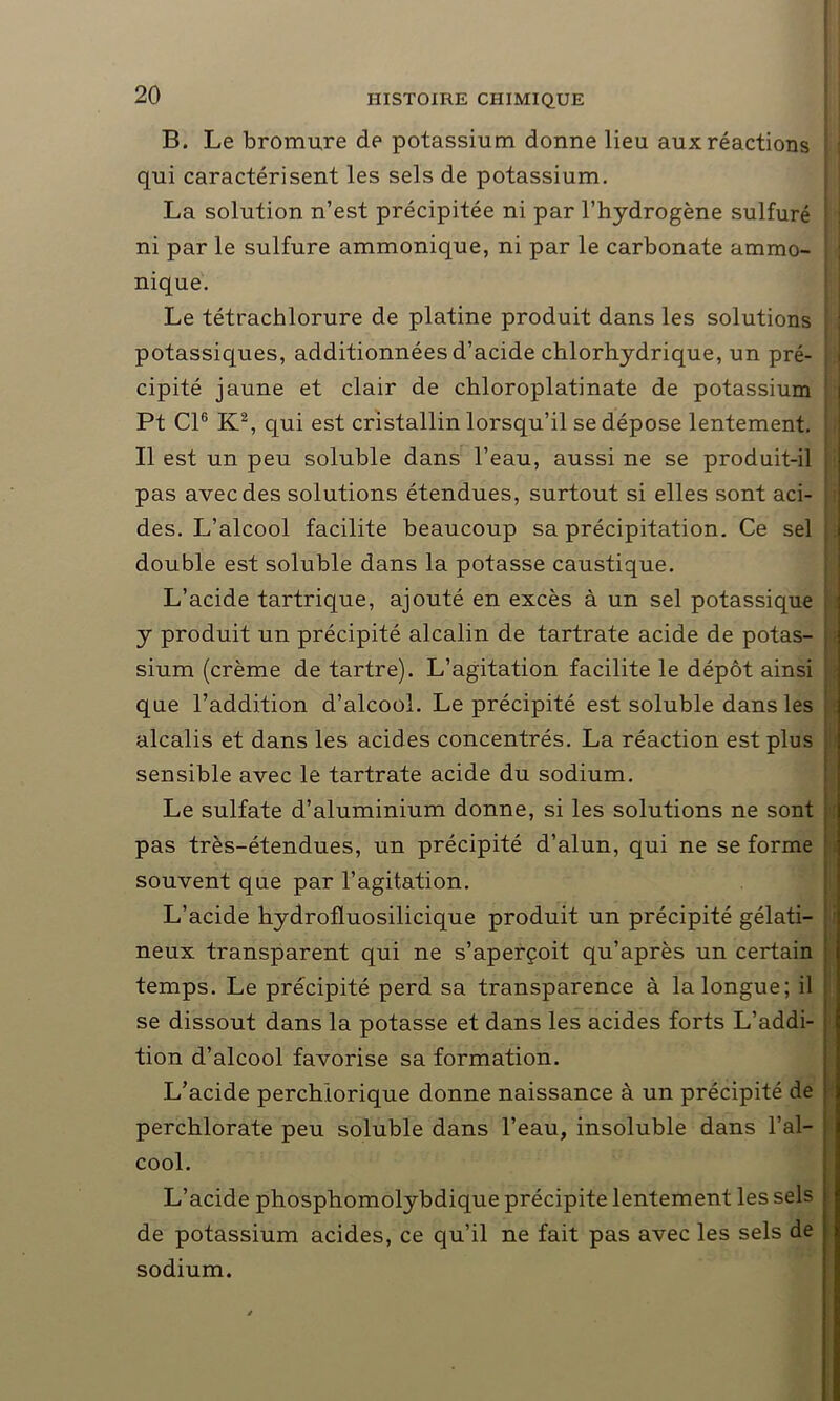 B. Le bromure de potassium donne lieu aux réactions ■ qui caractérisent les sels de potassium. La solution n’est précipitée ni par l’hydrogène sulfuré : ni par le sulfure ammonique, ni par le carbonate ammo- : nique. Le tétrachlorure de platine produit dans les solutions potassiques, additionnées d’acide chlorhydrique, un pré- cipité jaune et clair de chloroplatinate de potassium Pt Cl6 K2, qui est cristallin lorsqu’il se dépose lentement. Il est un peu soluble dans l’eau, aussi ne se produit-il pas avec des solutions étendues, surtout si elles sont aci- des. L’alcool facilite beaucoup sa précipitation. Ce sel double est soluble dans la potasse caustique. L’acide tartrique, ajouté en excès à un sel potassique y produit un précipité alcalin de tartrate acide de potas- sium (crème de tartre). L’agitation facilite le dépôt ainsi que l’addition d’alcool. Le précipité est soluble dans les alcalis et dans les acides concentrés. La réaction est plus sensible avec le tartrate acide du sodium. Le sulfate d’aluminium donne, si les solutions ne sont pas très-étendues, un précipité d’alun, qui ne se forme souvent que par l’agitation. L’acide hydrofluosilicique produit un précipité gélati- neux transparent qui ne s’aperçoit qu’après un certain temps. Le précipité perd sa transparence à la longue; il se dissout dans la potasse et dans les acides forts L’addi- tion d’alcool favorise sa formation. L’acide perchiorique donne naissance à un précipité de perchlorate peu soluble dans l’eau, insoluble dans l’al- cool. L’acide phosphomolybdique précipite lentement les sels de potassium acides, ce qu’il ne fait pas avec les sels de sodium.