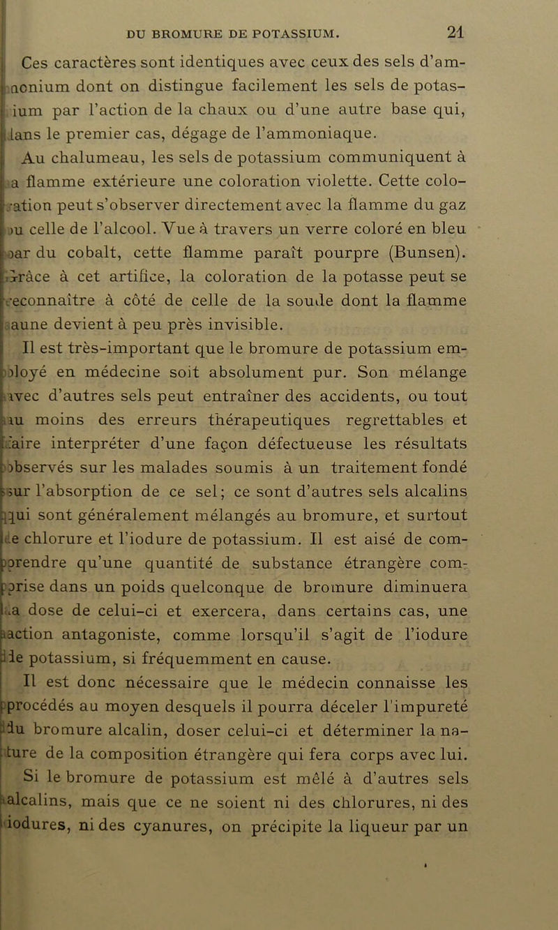 Ces caractères sont identiques avec ceux des sels d’am- ncnium dont on distingue facilement les sels de potas- ium par l’action de la chaux ou d’une autre base qui, i lans le premier cas, dégage de l’ammoniaque. Au chalumeau, les sels de potassium communiquent à a flamme extérieure une coloration violette. Cette colo- ration peut s’observer directement avec la flamme du gaz >u celle de l’alcool. Vue à travers un verre coloré en bleu :oar du cobalt, cette flamme paraît pourpre (Bunsen), d-ràce à cet artifice, la coloration de la potasse peut se reconnaître à côté de celle de la soude dont la flamme ; aune devient à peu près invisible. Il est très-important que le bromure de potassium em- doyé en médecine soit absolument pur. Son mélange ivec d’autres sels peut entraîner des accidents, ou tout ni moins des erreurs thérapeutiques regrettables et 'aire interpréter d’une façon défectueuse les résultats observés sur les malades soumis à un traitement fondé rur l’absorption de ce sel; ce sont d’autres sels alcalins -iqui sont généralement mélangés au bromure, et surtout e chlorure et l’iodure de potassium. Il est aisé de com- pprendre qu’une quantité de substance étrangère com- prise dans un poids quelconque de bromure diminuera .a dose de celui-ci et exercera, dans certains cas, une .^action antagoniste, comme lorsqu’il s’agit de l’iodure f le potassium, si fréquemment en cause. Il est donc nécessaire que le médecin connaisse les procédés au moyen desquels il pourra déceler l’impureté iu bromure alcalin, doser celui-ci et déterminer la na- ture de la composition étrangère qui fera corps avec lui. Si le bromure de potassium est mêlé à d’autres sels ■alcalins, mais que ce ne soient ni des chlorures, ni des îodures, ni des cyanures, on précipite la liqueur par un