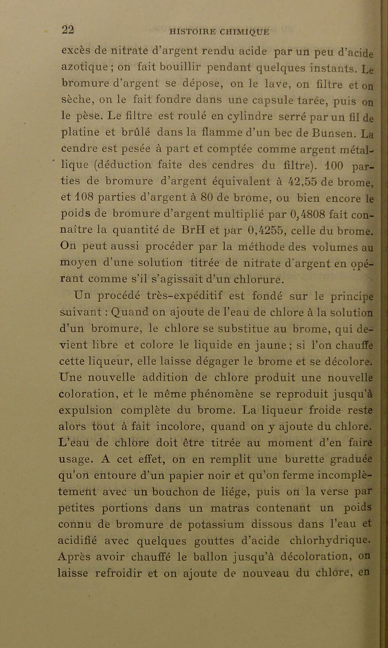 excès de nitrate d’argent rendu acide par un peu d’acide azotique; on fait bouillir pendant quelques instants. Le bromure d’argent se dépose, on le lave, on filtre et on sèche, on le fait fondre dans une capsule tarée, puis on le pèse. Le filtre est roulé en cylindre serré par un fil de platine et brûlé dans la flamme d’un bec de Bunsen. La cendre est pesée à part et comptée comme argent métal- lique (déduction faite des cendres du filtre). 100 par- ties de bromure d’argent équivalent à 42,55 de brome, et 108 parties d’argent à 80 de brome, ou bien encore le poids de bromure d’argent multiplié par 0,4808 fait con- naître la quantité de BrH et par 0,4255, celle du brome. On peut aussi procéder par la méthode des volumes au moyen d’une solution titrée de nitrate d'argent en opé- rant comme s’il s’agissait d’un chlorure. Un procédé très-expéditif est fondé sur le principe suivant : Quand on ajoute de l’eau de chlore à la solution d’un bromure, le chlore se substitue au brome, qui de- vient libre et colore le liquide en jaune; si l’on chauffe cette liqueur, elle laisse dégager le brome et se décolore. Une nouvelle addition de chlore produit une nouvelle coloration, et le même phénomène se reproduit jusqu’à expulsion complète du brome. La liqueur froide reste alors tout à fait incolore, quand on y ajoute du chlore. L’eau de chlore doit être titrée au moment d’en faire usage. A cet effet, on en remplit une burette graduée qu’on entoure d’un papier noir et qu’on ferme incomplè- tement avec un bouchon de liège, puis on la verse par petites portions dans un matras contenant un poids connu de bromure de potassium dissous dans l’eau et acidifié avec quelques gouttes d’acide chlorhj'drique. Après avoir chauffé le ballon jusqu’à décoloration, on laisse refroidir et on ajoute de nouveau du chlore, en