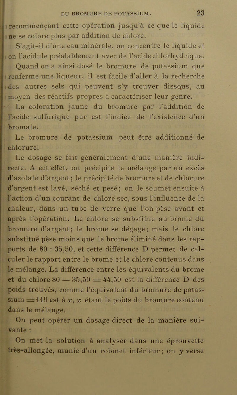 j recommençant cette opération jusqu’à ce que le liquide i ne se colore plus par addition de chlore. S’agit-il d’une eau minérale, on concentre le liquide et I on l’acidule préalablement avec de l’acide chlorhydrique. Quand on a ainsi dosé le bromure de potassium que 1 renferme une liqueur, il est facile d’aller à la recherche | des autres sels qui peuvent s’y trouver dissqus, au moyen des réactifs propres à caractériser leur genre. La coloration jaune du bromure par l’addition de l’acide sulfurique pur est l’indice de l’existence d’un bromate. Le bromure de potassium peut être additionné de chlorure. Le dosage se fait généralement d’une manière indi- recte. A cet effet, on précipite le mélange par un excès d’azotate d’argent; le précipité de bromure et de chlorure d’argent est lavé, séché et pesé; on le soumet ensuite à l’action d’un courant de chlore sec, sous l’influence de la chaleur, dans un tube de verre que l’on pèse avant et après l’opération. Le chlore se substitue au brome du bromure d’argent; le brome se dégage; mais le chlore substitué pèse moins que le brome éliminé dans les rap- ports de 80 : 35,50, et cette différence D permet de cal- culer le rapport entre le brome et le chlore contenus dans le mélange. La différence entre les équivalents du brome et du chlore 80 — 35,50 = 44,50 est la différence D des poids trouvés, comme l’équivalent du bromure de potas- sium = 119 est à x, x étant le poids du bromure contenu dans le mélange. On peut opérer un dosage direct de la manière sui- vante : On met la solution à analyser dans une éprouvette très-allongée, munie d’un robinet inférieur; on y verse