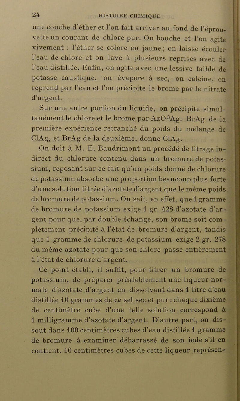 une couche d’éther et l’on fait arriver au fond de l’éprou- vette un courant de chlore pur. On bouche et l’on agite vivement : l’éther se colore en jaune; on laisse écouler l’eau de chlore et on lave à plusieurs reprises avec de l’eau distillée. Enfin, on agite avec une lessive faible de potasse caustique, on évapore à sec, on calcine, on reprend par l’eau et l’on précipite le brome par le nitrate d’argent. Sur une autre portion du liquide, on précipite simul- tanément le chlore et le brome par Az03Ag. BrAg de la première expérience retranché du poids du mélange de ClAg, et BrAg de la deuxième, donne ClAg. On doit à M. E. Baudrimont un procédé de titrage in- direct du chlorure contenu dans un bromure de potas- sium, reposant sur ce fait qu’un poids donné de chlorure de potassium absorbe une proportion beaucoup plus forte d’une solution titrée d’azotate d’argent que le même poids de bromure de potassium. On sait, en effet, quel gramme de bromure de potassium exige 1 gr. 428 d’azotate d’ar- gent pour que, par double échange, son brome soit com- plètement précipité à l’état de bromure d’argent, tandis que 1 gramme de chlorure de potassium exige 2 gr. 278 du même azotate pour que son chlore passe entièrement à l’état de chlorure d’argent. Ce point établi, il suffit, pour titrer un bromure de potassium, de préparer préalablement une liqueur nor- male d’azotate d’argent en dissolvant dans 1 litre d’eau distillée 10 grammes de ce sel sec et pur : chaque dixième de centimètre cube d’une telle solution correspond à 1 milligramme d’azotate d’argent. D’autre part, on dis- sout dans 100 centimètres cubes d’eau distillée 1 gramme de bromure à examiner débarrassé de son iode s’il en contient. 10 centimètres cubes de cette liqueur représen-