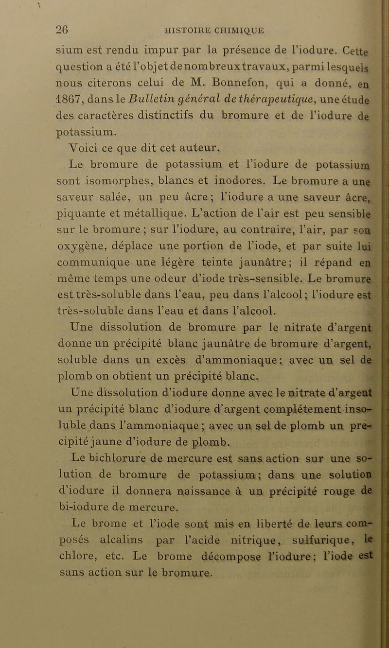 sium est rendu impur par la présence de l’iodure. Cette question a été l’objet denombreuxtravaux, parmi lesquels nous citerons celui de M. Bonnefon, qui a donné, en 1867, dans le Bulletin général de thérapeutique, une étude des caractères distinctifs du bromure et de l’iodure de potassium. Voici ce que dit cet auteur. Le bromure de potassium et l’iodure de potassium sont isomorphes, blancs et inodores. Le bromure a une saveur salée, un peu âcre; l’iodure aune saveur âcre, piquante et métallique. L’action de l’air est peu sensible sur le bromure ; sur l’iodure, au contraire, l’air, par son oxygène, déplace une portion de l’iode, et par suite lui communique une légère teinte jaunâtre; il répand en même temps une odeur d’iode très-sensible. Le bromure est très-soluble dans l’eau, peu dans l’alcool; l’iodure est très-soluble dans l’eau et dans l’alcool. Une dissolution de bromure par le nitrate d’argent donne un précipité blanc jaunâtre de bromure d’argent, soluble dans un excès d’ammoniaque; avec un sel de plomb on obtient un précipité blanc. Une dissolution d’iodure donne avec le nitrate d’argent un précipité blanc d’iodure d’argent complètement inso- luble dans l’ammoniaque ; avec un sel de plomb un pré- cipité jaune d’iodure de plomb. Le biclilorure de mercure est sans action sur une so- lution de bromure de potassium; dans une solution d’iodure il donnera naissance à un précipité rouge de bi-iodure de mercure. Le brome et l’iode sont mis en liberté de leurs com- posés alcalins par l’acide nitrique, sulfurique, le chlore, etc. Le brome décompose l’iodure ; l’iode est sans action sur le bromure.