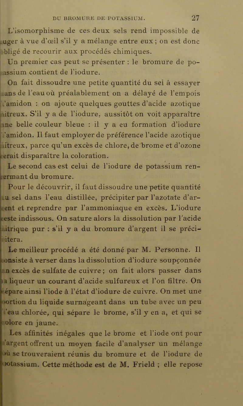 L’isomorphisme de ces deux sels rend impossible de . uger à vue d’œil s’il y a mélange entre eux ; on est donc bligé de recourir aux procédés chimiques. Un premier cas peut se présenter : le bromure de po- | assium contient de l’iodure. On fait dissoudre une petite quantité du sel à essayer ans de l'eau où préalablement on a délayé de l’empois ; ,’amidon : on ajoute quelques gouttes d’acide azotique , titreux. S’il y a de l’iodure. aussitôt on voit apparaître me belle couleur bleue : il y a eu formation d’iodure 'amidon. Il faut employer de préférence l’acide azotique dtreux, parce qu’un excès de chlore, de brome et d’ozone i erait disparaître la coloration. Le second cas est celui de l’iodure de potassium ren- Lermant du bromure. Pour le découvrir, il faut dissoudre une petite quantité .u sel dans l’eau distillée, précipiter par l’azotate d’ar- . ent et reprendre par l’ammoniaque en excès. L’iodure •.este indissous. On sature alors la dissolution par l’acide htrique pur : s’il y a du bromure d’argent il se préci- sera. Le meilleur procédé a été donné par M. Personne. Il b onsiste à verser dans la dissolution d’iodure soupçonnée , .n excès de sulfate de cuivre ; on fait alors passer dans ■ a liqueur un courant d’acide sulfureux et l’on filtre. On répare ainsi l’iode à l’état d’iodure de cuivre. On met une •ortion du liquide surnageant dans un tube avec un peu I ’eau chlorée, qui sépare le brome, s’il y en a, et qui se • olore en jaune. Les affinités inégales que le brome et l’iode ont pour : 'argent offrent un moyen facile d’analyser un mélange : >ù se trouveraient réunis du bromure et de l’iodure de ïotassium. Cette méthode est de M. Frield ; elle repose
