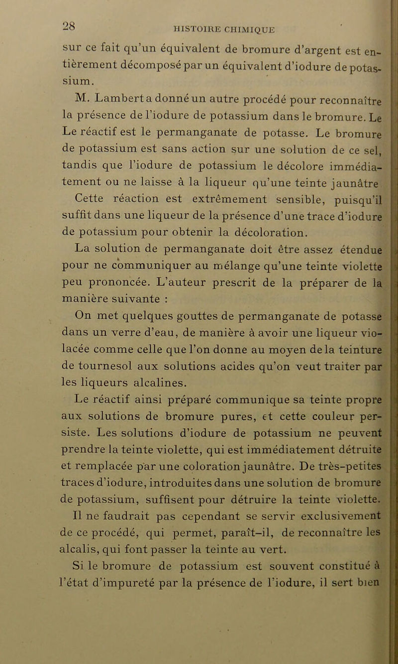 sur ce fait qu’un équivalent de bromure d’argent est en- tièrement décomposé par un équivalent d’iodure de potas- sium. M. Lambert a donné un autre procédé pour reconnaître la présence de l’iodure de potassium dans le bromure. Le Le réactif est le permanganate de potasse. Le bromure de potassium est sans action sur une solution de ce sel, tandis que l’iodure de potassium le décolore immédia- tement ou ne laisse à la liqueur qu’une teinte jaunâtre Cette réaction est extrêmement sensible, puisqu’il suffit dans une liqueur de la présence d’une trace d’iodure de potassium pour obtenir la décoloration. La solution de permanganate doit être assez étendue pour ne communiquer au mélange qu’une teinte violette peu prononcée. L’auteur prescrit de la préparer de la manière suivante : On met quelques gouttes de permanganate de potasse dans un verre d’eau, de manière à avoir une liqueur vio- lacée comme celle que l’on donne au moyen delà teinture de tournesol aux solutions acides qu’on veut traiter par les liqueurs alcalines. Le réactif ainsi préparé communique sa teinte propre aux solutions de bromure pures, et cette couleur per- siste. Les solutions d’iodure de potassium ne peuvent prendre la teinte violette, qui est immédiatement détruite et remplacée par une coloration jaunâtre. De très-petites traces d’iodure, introduites dans une solution de bromure de potassium, suffisent pour détruire la teinte violette. Il ne faudrait pas cependant se servir exclusivement de ce procédé, qui permet, paraît-il, de reconnaître les alcalis, qui font passer la teinte au vert. Si le bromure de potassium est souvent constitué à l’état d’impureté par la présence de l’iodure, il sert bien