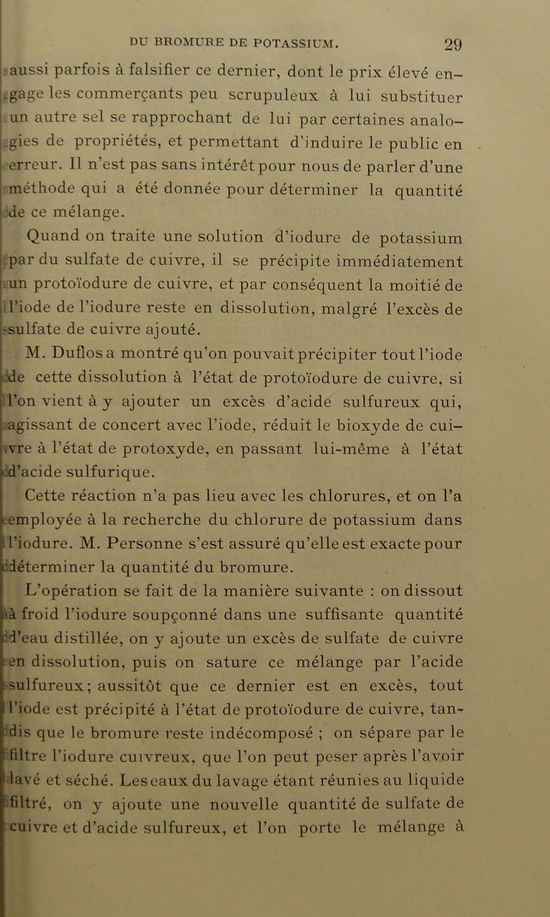 aussi parfois à falsifier ce dernier, dont le prix élevé en- gage les commerçants peu scrupuleux à lui substituer un autre sel se rapprochant de lui par certaines analo- gies de propriétés, et permettant d’induire le public en i erreur. Il n’est pas sans intérêt pour nous de parler d’une méthode qui a été donnée pour déterminer la quantité de ce mélange. Quand on traite une solution d’iodure de potassium par du sulfate de cuivre, il se précipite immédiatement un protoïodure de cuivre, et par conséquent la moitié de ) l’iode de l’iodure reste en dissolution, malgré l’excès de -sulfate de cuivre ajouté. M. Duflosa montré qu’on pouvait précipiter tout l’iode de cette dissolution à l’état de protoïodure de cuivre, si l’on vient à y ajouter un excès d’acide sulfureux qui, agissant de concert avec l’iode, réduit le biox}rde de cui- vvre à l’état de protoxyde, en passant lui-même à l’état • d’acide sulfurique. Cette réaction n’a pas lieu avec les chlorures, et on l’a «.employée à la recherche du chlorure de potassium dans E l’iodure. M. Personne s’est assuré qu’elle est exacte pour déterminer la quantité du bromure. L’opération se fait de la manière suivante : on dissout àà froid l’iodure soupçonné dans une suffisante quantité d’eau distillée, on y ajoute un excès de sulfate de cuivre en dissolution, puis on sature ce mélange par l’acide sulfureux; aussitôt que ce dernier est en excès, tout l’iode est précipité à l’état de protoïodure de cuivre, tan- dis que le bromure reste indécomposé ; on sépare par le f filtre l’iodure cuivreux, que l’on peut peser après l’avoir * lavé et séché. Leseaux du lavage étant réunies au liquide 1 filtré, on y ajoute une nouvelle quantité de sulfate de cuivre et d’acide sulfureux, et l’on porte le mélange à