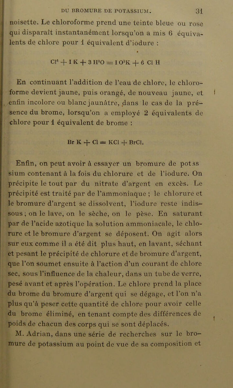 noisette. Le chloroforme prend une teinte bleue ou rose qui disparaît instantanément lorsqu’on a mis 6 équiva- lents de chlore pour 1 équivalent d’iodure : Cl8 -f I K -f 3 H°-0 == I OaK -f 6 Cl H En continuant l’addition de l’eau de chlore, le chloro- forme devient jaune, puis orangé, de nouveau jaune, et enfin incolore ou blanc jaunâtre, dans le cas de la pré- sence du brome, lorsqu’on a employé 2 équivalents de chlore pour 1 équivalent de brome : Br K -f- Cl= KC1 + BrCI. » Enfin, on peut avoir à essayer un bromure de potas sium contenant à la fois du chlorure et de l’iodure. On précipite le tout par du nitrate d’argent en excès. Le précipité est traité par de l’ammoniaque ; le chlorure et le bromure d’argent se dissolvent, l’iodure reste indis- sous ; on le lave, on le sèche, on le pèse. En saturant par de l’acide azotique la solution ammoniacale, le chlo- rure et le bromure d’argent se déposent. On agit alors sur eux comme il a été dit plus haut, en lavant, séchant et pesant le précipité de chlorure et de bromure d’argent, que l’on soumet ensuite à l’action d’un courant de chlore sec, sous l’influence de la chaleur, dans un tube de verre, pesé avant et après l’opération. Le chlore prend la place du brome du bromure d’argent qui se dégage, et l’on n’a plus qu’à peser cette quantité de chlore pour avoir celle du brome éliminé, en tenant compte des différences de poids de chacun des corps qui se sont déplacés. M. Adrian, dans une série de recherches sur le bro- mure de potassium au point de vue de sa composition et