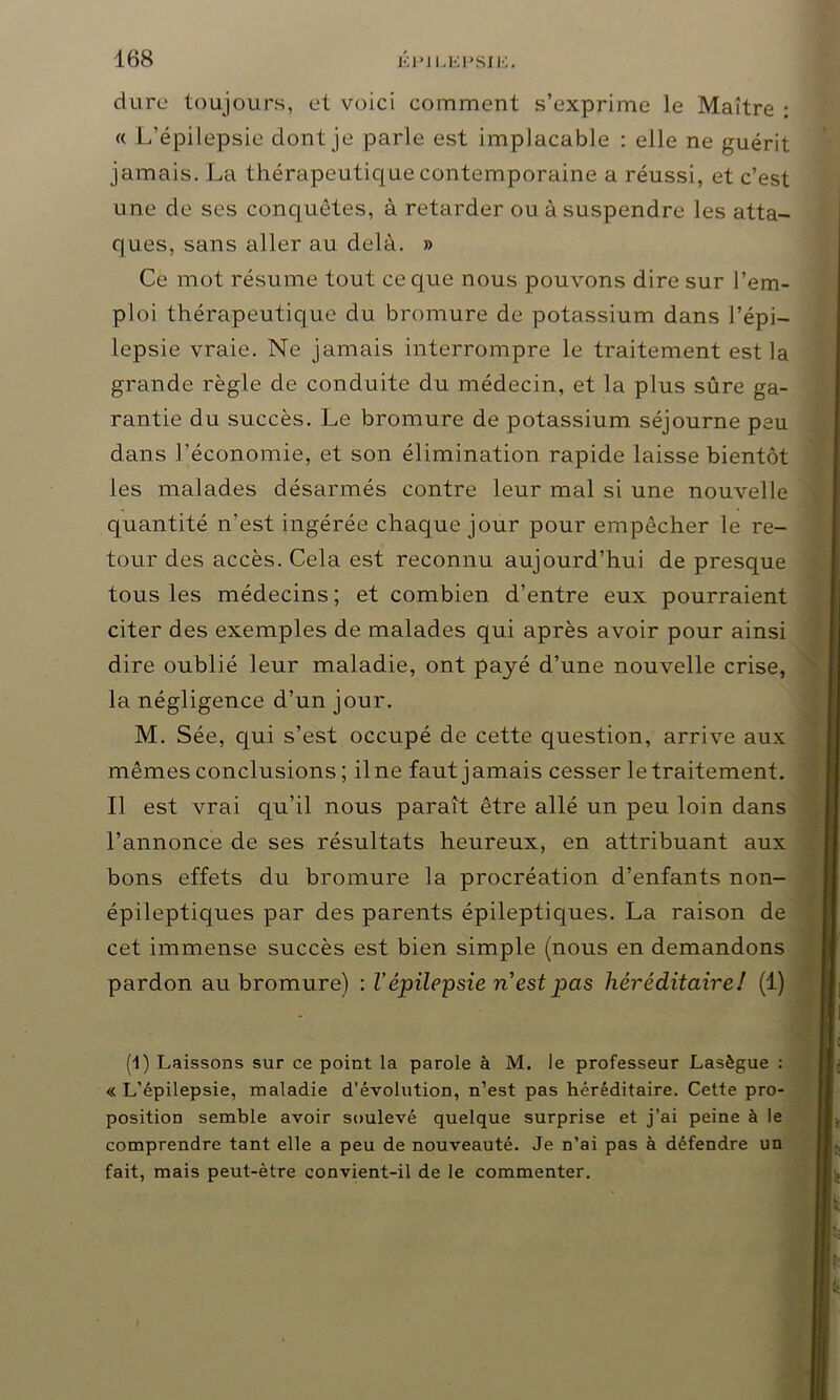 dure toujours, et voici comment s’exprime le Maître : « L’épilepsie dont je parle est implacable : elle ne guérit jamais. La thérapeutique contemporaine a réussi, et c’est une de ses conquêtes, à retarder ou à suspendre les atta- ques, sans aller au delà. » Ce mot résume tout ce que nous pouvons dire sur l’em- ploi thérapeutique du bromure de potassium dans l’épi- lepsie vraie. Ne jamais interrompre le traitement est la grande règle de conduite du médecin, et la plus sûre ga- rantie du succès. Le bromure de potassium séjourne peu dans l’économie, et son élimination rapide laisse bientôt les malades désarmés contre leur mal si une nouvelle quantité n’est ingérée chaque jour pour empêcher le re- tour des accès. Cela est reconnu aujourd’hui de presque tous les médecins; et combien d’entre eux pourraient citer des exemples de malades qui après avoir pour ainsi dire oublié leur maladie, ont payé d’une nouvelle crise, la négligence d’un jour. M. Sée, qui s’est occupé de cette question, arrive aux mêmes conclusions ; il ne faut j amais cesser le traitement. Il est vrai qu’il nous paraît être allé un peu loin dans l’annonce de ses résultats heureux, en attribuant aux bons effets du bromure la procréation d’enfants non- épilepticjues par des parents épileptiques. La raison de cet immense succès est bien simple (nous en demandons pardon au bromure) : Vépilepsie n est pas héréditaire! (1) (1) Laissons sur ce point la parole à M. le professeur Lasègue : « L’épilepsie, maladie d’évolution, n’est pas héréditaire. Cette pro- position semble avoir soulevé quelque surprise et j’ai peine à le comprendre tant elle a peu de nouveauté. Je n’ai pas à défendre un fait, mais peut-être convient-il de le commenter.