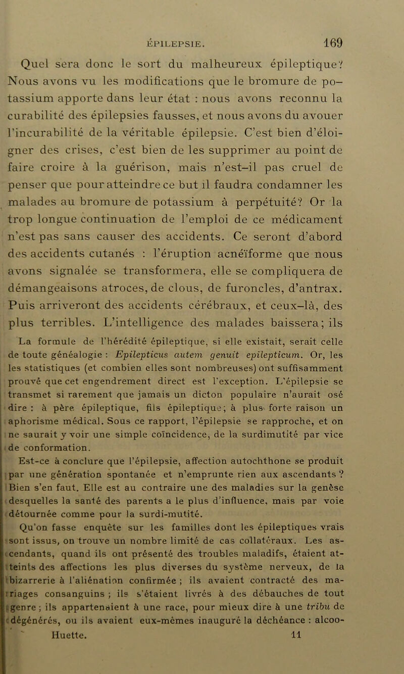 Quel sera donc le sort du malheureux épileptique? Nous avons vu les modifications que le bromure de po- tassium apporte dans leur état : nous avons reconnu la curabilité des épilepsies fausses, et nous avons du avouer l’incurabilité de la véritable épilepsie. C’est bien d’éloi- gner des crises, c’est bien de les supprimer au point de faire croire à la guérison, mais n’est-il pas cruel de penser que pour atteindre ce but il faudra condamner les malades au bromure de potassium à perpétuité? Or la trop longue continuation de l’emploi de ce médicament n’est pas sans causer des accidents. Ce seront d’abord des accidents cutanés : l’éruption acnéïforme que nous avons signalée se transformera, elle se compliquera de démangeaisons atroces, de clous, de furoncles, d’antrax. Puis arriveront des accidents cérébraux, et ceux-là, des plus terribles. L’intelligence des malades baissera; ils La formule de l’hérédité épileptique, si elle existait, serait celle de toute généalogie : Epilepticus autem genuit epilepticum. Or, les les statistiques (et combien elles sont nombreuses) ont suffisamment prouvé que cet engendrement direct est l’exception. L’épilepsie se transmet si rarement que jamais un dicton populaire n’aurait osé dire : à père épileptique, fils épileptique; à plus forte raison un aphorisme médical. Sous ce rapport, l’épilepsie se rapproche, et on ne saurait y voir une simple coïncidence, de la surdimutité par vice de conformation. Est-ce à conclure que l’épilepsie, affection autochthone se produit par une génération spontanée et n’emprunte rien aux ascendants ? Bien s’en faut. Elle est au contraire une des maladies sur la genèse desquelles la santé des parents a le plus d’influence, mais par voie détournée comme pour la surdi-mutité. Qu’on fasse enquête sur les familles dont les épileptiques vrais sont issus, on trouve un nombre limité de cas collatéraux. Les as- cendants, quand ils ont présenté des troubles maladifs, étaient at- teints des affections les plus diverses du système nerveux, de la bizarrerie à l’aliénation confirmée; ils avaient contracté des ma- riages consanguins; ils s’étaient livrés à des débauches de tout genre; ils appartenaient à une race, pour mieux dire à une tribu de dégénérés, ou ils avaient eux-mèmes inauguré la déchéance : alcoo- Huette. 11
