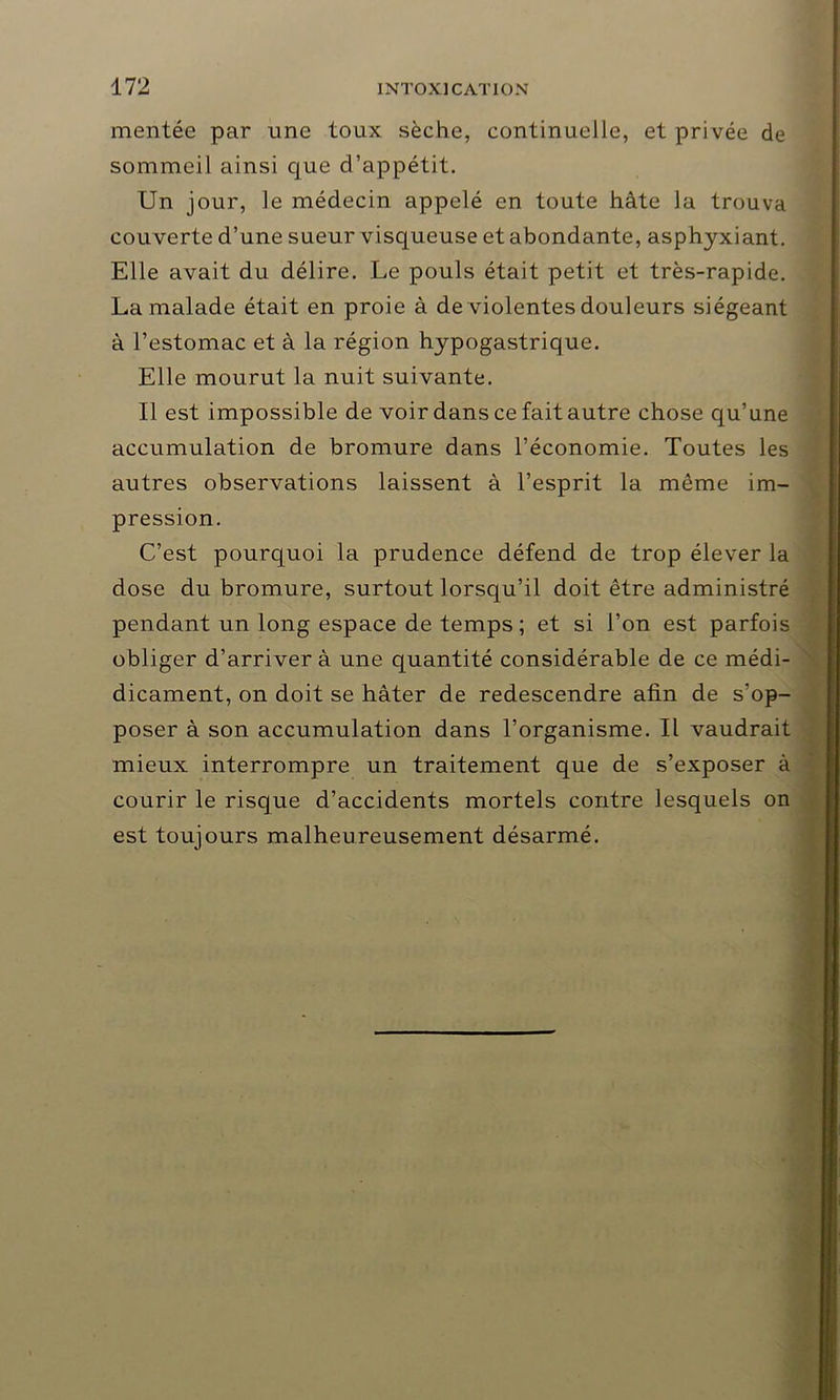 mentée par une toux sèche, continuelle, et privée de sommeil ainsi que d’appétit. Un jour, le médecin appelé en toute hâte la trouva couverte d’une sueur visqueuse et abondante, asphyxiant. Elle avait du délire. Le pouls était petit et très-rapide. La malade était en proie à de violentes douleurs siégeant à l’estomac et à la région hypogastrique. Elle mourut la nuit suivante. Il est impossible de voir dans ce fait autre chose qu’une accumulation de bromure dans l’économie. Toutes les autres observations laissent à l’esprit la môme im- pression. C’est pourquoi la prudence défend de trop élever la dose du bromure, surtout lorsqu’il doit être administré pendant un long espace de temps; et si l’on est parfois obliger d’arriver à une quantité considérable de ce médi- dicament, on doit se hâter de redescendre afin de s’op- poser à son accumulation dans l’organisme. Il vaudrait mieux interrompre un traitement que de s’exposer à courir le risque d’accidents mortels contre lesquels on est toujours malheureusement désarmé.