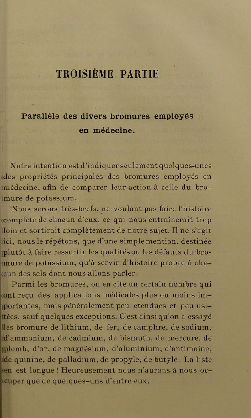 TROISIÈME PARTIE » Parallèle des divers bromures employés en médecine. Notre intention est d’indiquer seulement quelques-unes des propriétés principales des bromures employés en médecine, afin de comparer leur action à celle du bro- mure de potassium. Nous serons très-brefs, ne voulant pas faire l’histoire complète de chacun d’eux, ce qui nous entraînerait trop loin et sortirait complètement de notre sujet. Il ne s’agit ici, nous le répétons, que d’une simple mention, destinée iplutôt à faire ressortir les qualités ou les défauts du bro- timure de potassium, qu’à servir d’histoire propre à cha- ji.cun des sels dont nous allons parler. Parmi les bromures, on en cite un certain nombre qui • ont reçu des applications médicales plus ou moins im- Iportantes, mais généralement peu étendues et peu usi- tées, sauf quelques exceptions. C’est ainsi qu’on a essayé les bromure de lithium, de fer, de camphre, de sodium, d’ammonium, de cadmium, de bismuth, de mercure, de :plomb, d’or, de magnésium, d’aluminium, d’antimoine, de quinine, de palladium, de propyle, de butyle. La liste i-en est longue ! Heureusement nous n’aurons à nous oc- I cuper que de quelques-uns d’entre eux.