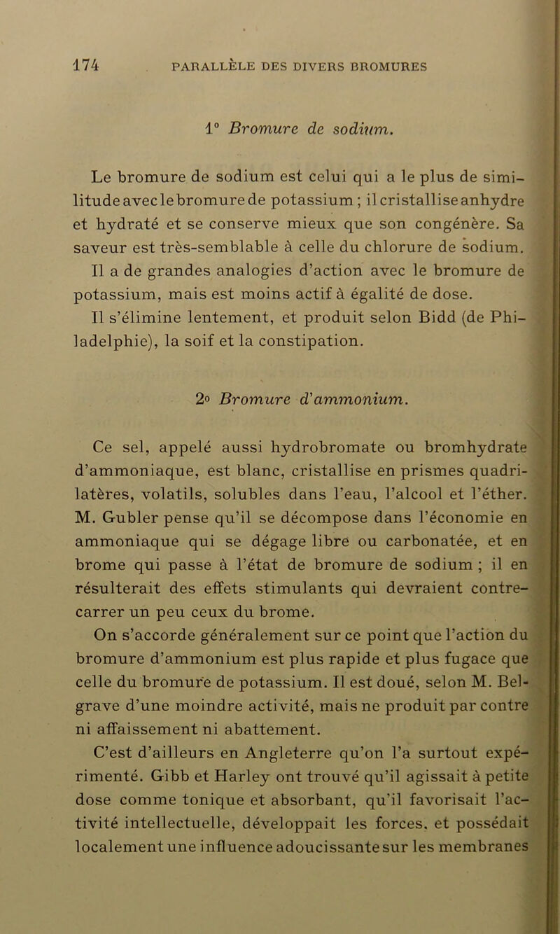 1° Bromure de sodium. Le bromure de sodium est celui qui a le plus de simi- litude aveclebromure de potassium; il cristallise anhydre et hydraté et se conserve mieux que son congénère. Sa saveur est très-semblable à celle du chlorure de sodium. Il a de grandes analogies d’action avec le bromure de potassium, mais est moins actif à égalité de dose. Il s’élimine lentement, et produit selon Bidd (de Phi- ladelphie), la soif et la constipation. 2° Bromure d'ammonium. Ce sel, appelé aussi hydrobromate ou bromhydrate d’ammoniaque, est blanc, cristallise en prismes quadri- latères, volatils, solubles dans l’eau, l’alcool et l’éther. M. Gubler pense qu’il se décompose dans l’économie en ammoniaque qui se dégage libre ou carbonatée, et en brome qui passe à l’état de bromure de sodium ; il en résulterait des effets stimulants qui devraient contre- carrer un peu ceux du brome. On s’accorde généralement sur ce point que l’action du bromure d’ammonium est plus rapide et plus fugace que celle du bromure de potassium. Il est doué, selon M. Bel- grave d’une moindre activité, mais ne produit par contre ni affaissement ni abattement. C’est d’ailleurs en Angleterre qu’on l’a surtout expé- rimenté. Gibb et Harley ont trouvé qu’il agissait à petite dose comme tonique et absorbant, qu’il favorisait l’ac- tivité intellectuelle, développait les forces, et possédait localement une influence adoucissante sur les membranes