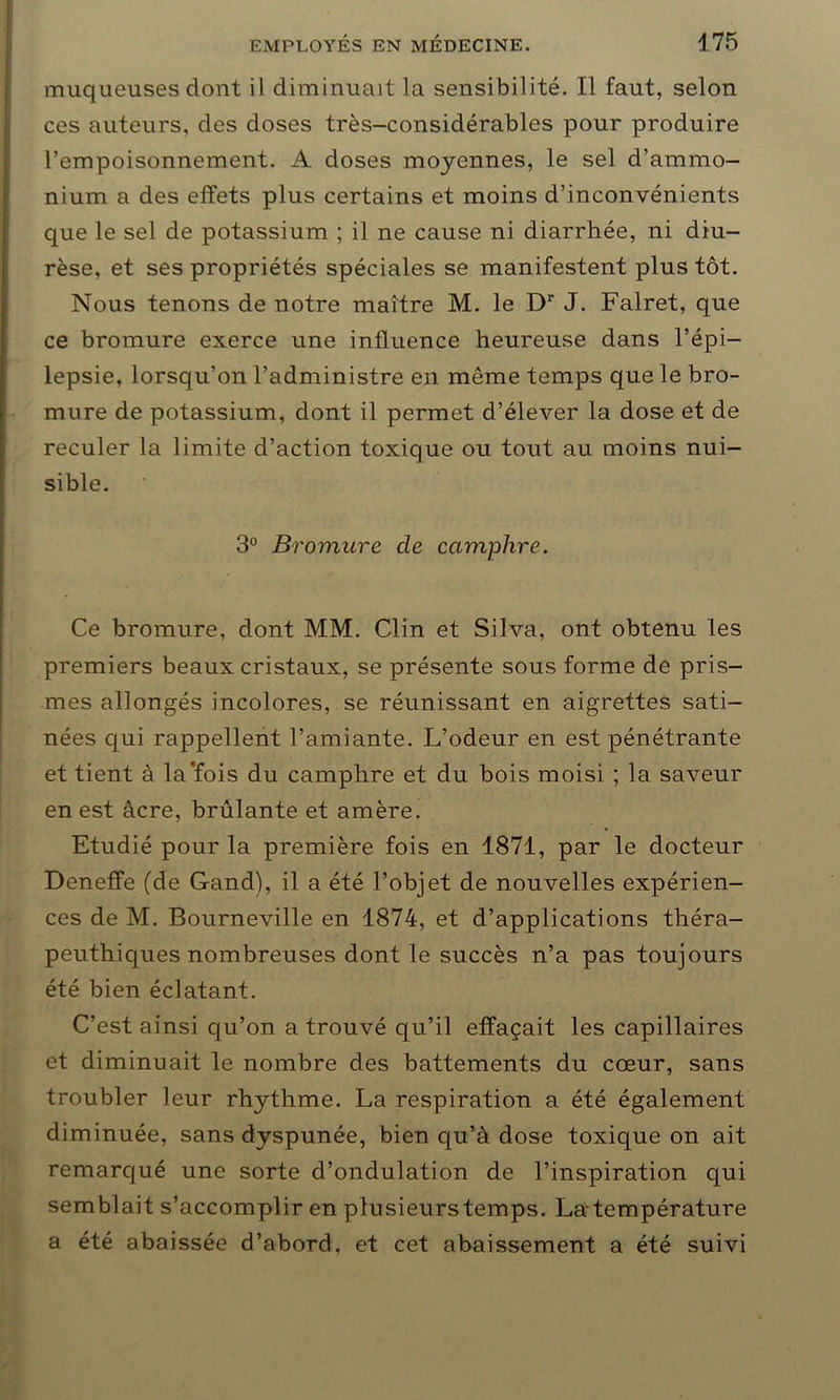 muqueuses dont il diminuait la sensibilité. Il faut, selon ces auteurs, des doses très-considérables pour produire l’empoisonnement. A doses moyennes, le sel d’ammo- nium a des effets plus certains et moins d’inconvénients que le sel de potassium ; il ne cause ni diarrhée, ni diu- rèse, et ses propriétés spéciales se manifestent plus tôt. Nous tenons de notre maître M. le Dr J. Falret, que ce bromure exerce une influence heureuse dans l’épi- lepsie, lorsqu’on l’administre en même temps que le bro- mure de potassium, dont il permet d’élever la dose et de reculer la limite d’action toxique ou tout au moins nui- sible. 3° Bromure cle camphre. Ce bromure, dont MM. Clin et Silva, ont obtenu les premiers beaux cristaux, se présente sous forme de pris- mes allongés incolores, se réunissant en aigrettes sati- nées qui rappellent l’amiante. L’odeur en est pénétrante et tient à la‘fois du camphre et du bois moisi ; la saveur en est âcre, brûlante et amère. Etudié pour la première fois en 1871, par le docteur Denefîe (de Gand), il a été l’objet de nouvelles expérien- ces de M. Bourneville en 1874, et d’applications théra- peuthiques nombreuses dont le succès n’a pas toujours été bien éclatant. C’est ainsi qu’on a trouvé qu’il effaçait les capillaires et diminuait le nombre des battements du cœur, sans troubler leur rhythme. La respiration a été également diminuée, sans dyspunée, bien qu’à dose toxique on ait remarqué une sorte d’ondulation de l’inspiration qui semblait s’accomplir en plusieurs temps. La température a été abaissée d’abord, et cet abaissement a été suivi