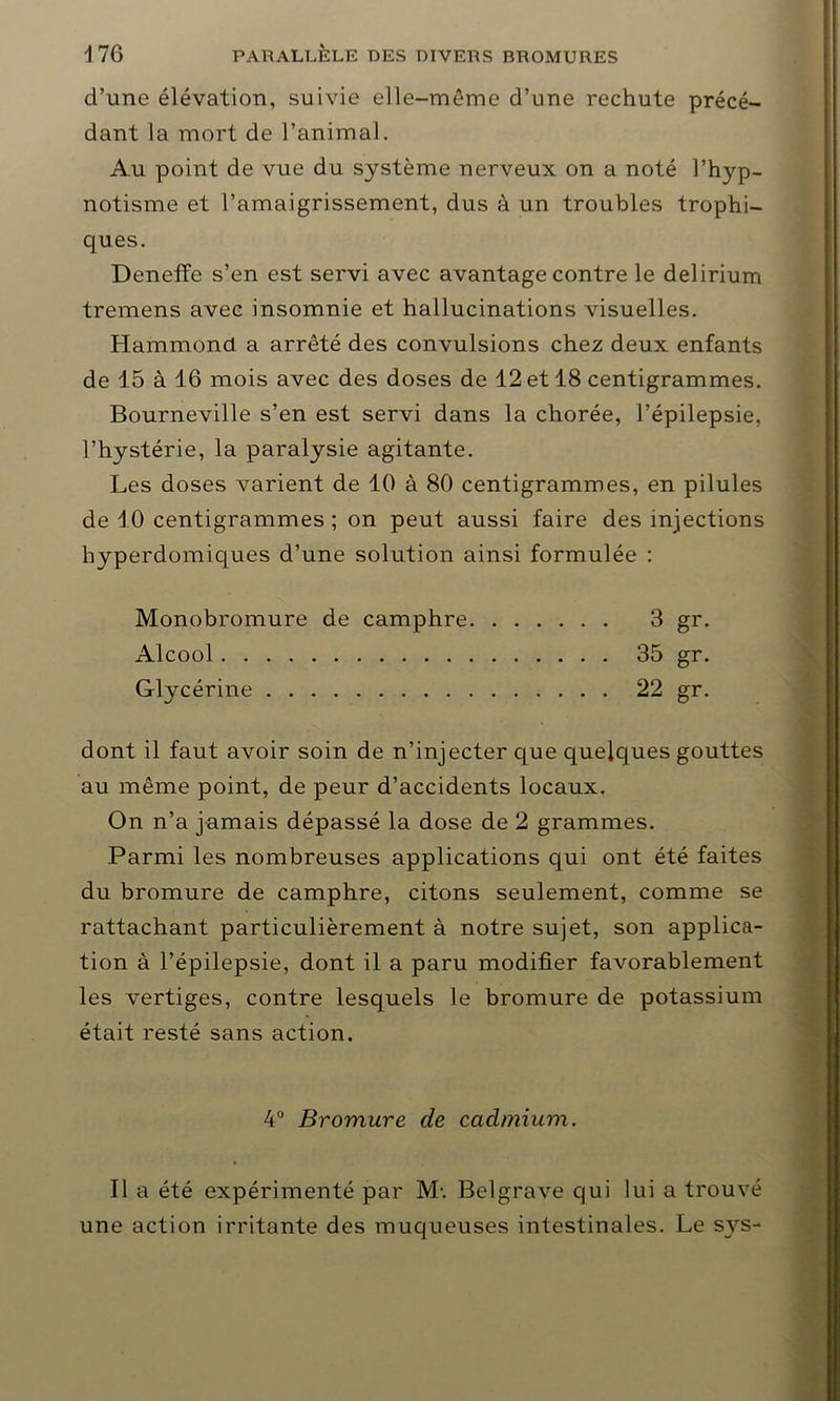 d’une élévation, suivie elle-même d’une rechute précé- dant la mort de l’animal. Au point de vue du système nerveux on a noté l’hyp- notisme et l’amaigrissement, dus à un troubles trophi- ques. Deneffe s’en est servi avec avantage contre le delirium tremens avec insomnie et hallucinations visuelles. Hammond a arrêté des convulsions chez deux enfants de 15 à 16 mois avec des doses de 12 et 18 centigrammes. Bourneville s’en est servi dans la chorée, l’épilepsie, l’hystérie, la paralysie agitante. Les doses varient de 10 à 80 centigrammes, en pilules de 10 centigrammes ; on peut aussi faire des injections hyperdomiques d’une solution ainsi formulée : Monobromure de camphre 3 gr. Alcool 35 gr. Glycérine 22 gr. dont il faut avoir soin de n’injecter que quelques gouttes au même point, de peur d’accidents locaux, On n’a jamais dépassé la dose de 2 grammes. Parmi les nombreuses applications qui ont été faites du bromure de camphre, citons seulement, comme se rattachant particulièrement à notre sujet, son applica- tion à l’épilepsie, dont il a paru modifier favorablement les vertiges, contre lesquels le bromure de potassium était resté sans action. 4° Bromure de cadmium. Il a été expérimenté par M-. Belgrave qui lui a trouvé une action irritante des muqueuses intestinales. Le svs-