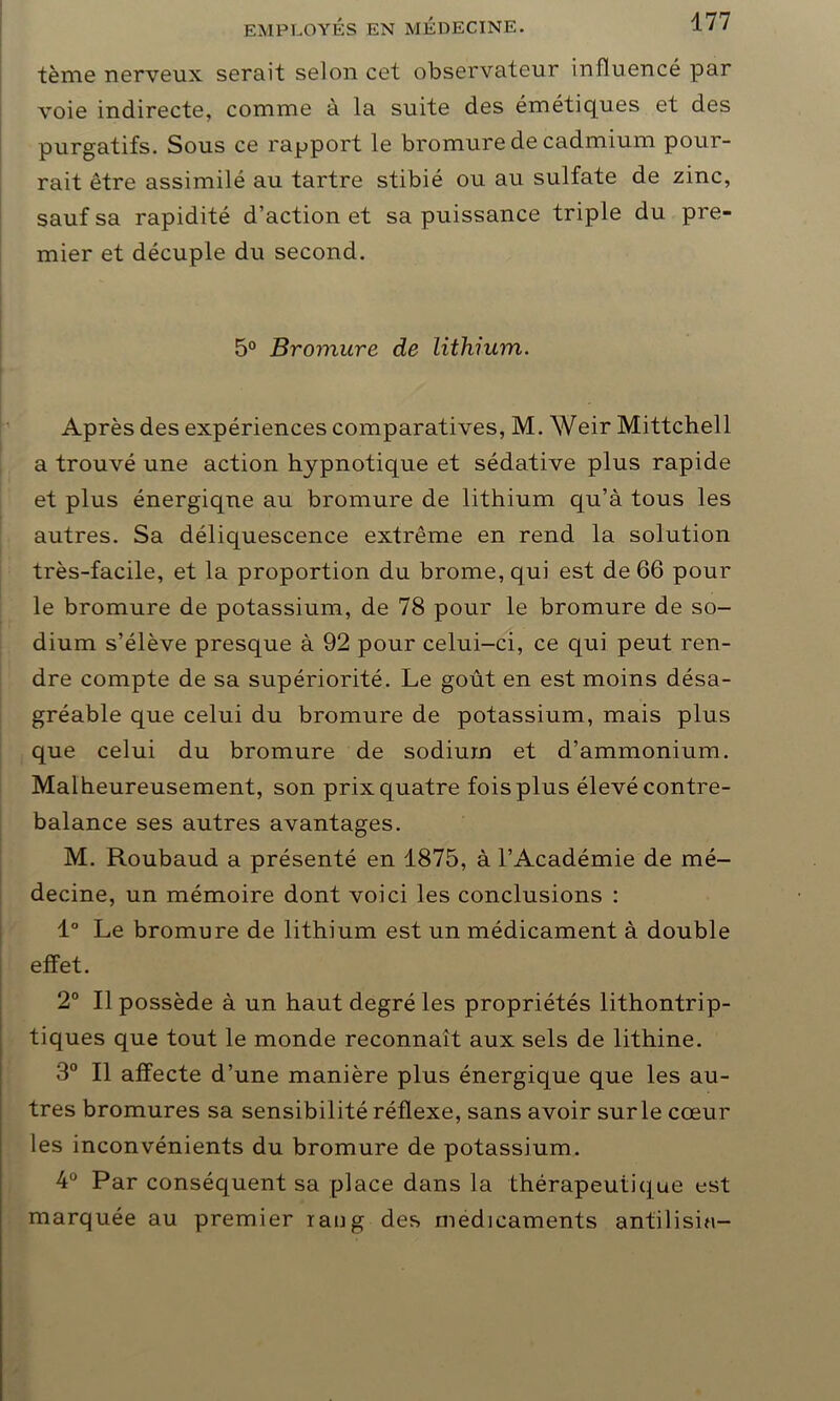 tème nerveux serait selon cet observateur influencé par voie indirecte, comme à la suite des émétiques et des purgatifs. Sous ce rapport le bromure de cadmium pour- rait être assimilé au tartre stibié ou au sulfate de zinc, sauf sa rapidité d’action et sa puissance triple du pre- mier et décuple du second. 5° Bromure de lithium. Après des expériences comparatives, M. Weir Mittchell a trouvé une action hypnotique et sédative plus rapide et plus énergique au bromure de lithium qu’à tous les autres. Sa déliquescence extrême en rend la solution très-facile, et la proportion du brome, qui est de 66 pour le bromure de potassium, de 78 pour le bromure de so- dium s’élève presque à 92 pour celui-ci, ce qui peut ren- dre compte de sa supériorité. Le goût en est moins désa- gréable que celui du bromure de potassium, mais plus que celui du bromure de sodium et d’ammonium. Malheureusement, son prix quatre fois plus élevé contre- balance ses autres avantages. M. Roubaud a présenté en 1875, à l’Académie de mé- decine, un mémoire dont voici les conclusions : 1° Le bromure de lithium est un médicament à double effet. 2° Il possède à un haut degré les propriétés lithontrip- tiques que tout le monde reconnaît aux sels de lithine. 3° Il affecte d’une manière plus énergique que les au- tres bromures sa sensibilité réflexe, sans avoir sur le cœur les inconvénients du bromure de potassium. 4° Par conséquent sa place dans la thérapeutique est marquée au premier iaiig des médicaments antilisin-
