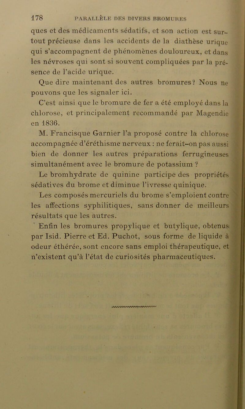 ques et des médicaments sédatifs, et son action est sur- tout précieuse dans les accidents de la diathèse urique qui s’accompagnent de phénomènes douloureux, et dans les névroses qui sont si souvent compliquées par la pré- sence de l’acide urique. Que dire maintenant des autres bromures? Nous ne pouvons que les signaler ici. C’est ainsi que le bromure de fer a été employé dans la chlorose, et principalement recommandé par Magendie en 1836. M. Francisque Garnier l’a proposé contre la chlorose accompagnée d’éréthisme nerveux : ne ferait-on pas aussi bien de donner les autres préparations ferrugineuses simultanément avec le bromure de potassium ? Le bromhydrate de quinine participe des propriétés sédatives du brome et diminue l’ivresse quinique. Les composés mercuriels du brome s’emploient contre les affections syphilitiques, sans donner de meilleurs résultats que les autres. Enfin les bromures propylique et butylique, obtenus par Isid. Pierre et Ed. Puchot, sous forme de liquide à odeur étliérée, sont encore sans emploi thérapeutique, et n’existent qu’à l’état de curiosités pharmaceutiques.