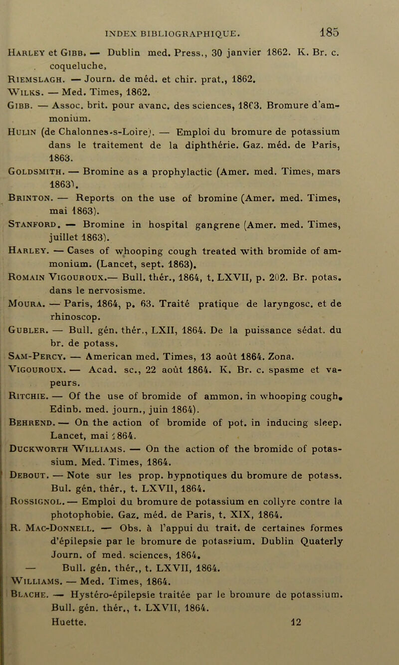 Harley et Gibb» — Dublin med. Press., 30 janvier 1862. K. Br. c. coqueluche, Riemslagh. — Journ. de méd. et chir. prat., 1862. Wilks. — Med. Times, 1862. Gibb. — Assoc. brit. pour avanc. des sciences, 18C3. Bromure d’am- monium. Hulin (de Chalonnes-s-Loire). — Emploi du bromure de potassium dans le traitement de la diphthérie. Gaz. méd. de Paris, 1863. Goldsmith. — Bromine as a prophylactic (Amer. med. Times, mars 1863''. Brinton. — Reports on the use of bromine (Amer. med. Times, mai 1863). Stanford. — Bromine in hospital gangrené (Amer. med. Times, juillet 1863). Harley. — Cases of whooping cough treated with bromide of am- monium. (Lancet, sept. 1863). Romain Vigouroux.— Bull, thér., 1864, t. LXVII, p. 202. Br. potas. dans le nervosisme. Moura. — Paris, 1864, p. 63. Traité pratique de laryngosc. et de rhinoscop. Gubler. — Bull. gén. thér., LXII, 1864. De la puissance sédat. du br. de potass. Sam-Percy. — American med. Times, 13 août 1864. Zona. Vigouroux. — Acad, sc., 22 août 1864. K. Br. c. spasme et va- peurs. Ritchie. — Of the use of bromide of ammon. in whooping cough, Edinb. med. journ., juin 1864). Behrend.— On the action of bromide of pot. in inducing sleep. Lancet, mai 1864. Duckworth Williams. — On the action of the bromide of potas- sium. Med. Times, 1864. Debout. — Note sur les prop. hypnotiques du bromure de potass. Bul. gén. thér., t. LXVII, 1864. Rossignol.— Emploi du bromure de potassium en collyre contre la photophobie. Gaz. méd. de Paris, t. XIX, 1864. R. Mac-Donnell. — Obs. à l’appui du trait, de certaines formes d’épilepsie par le bromure de potassium. Dublin Quaterly Journ. of med. sciences, 1864. — Bull. gén. thér., t. LXVII, 1864. Williams. — Med. Times, 1864. Blache. — Hystéro-épilepsie traitée par le bromure de potassium. Bull. gén. thér., t. LXVII, 1864. Huette. 12