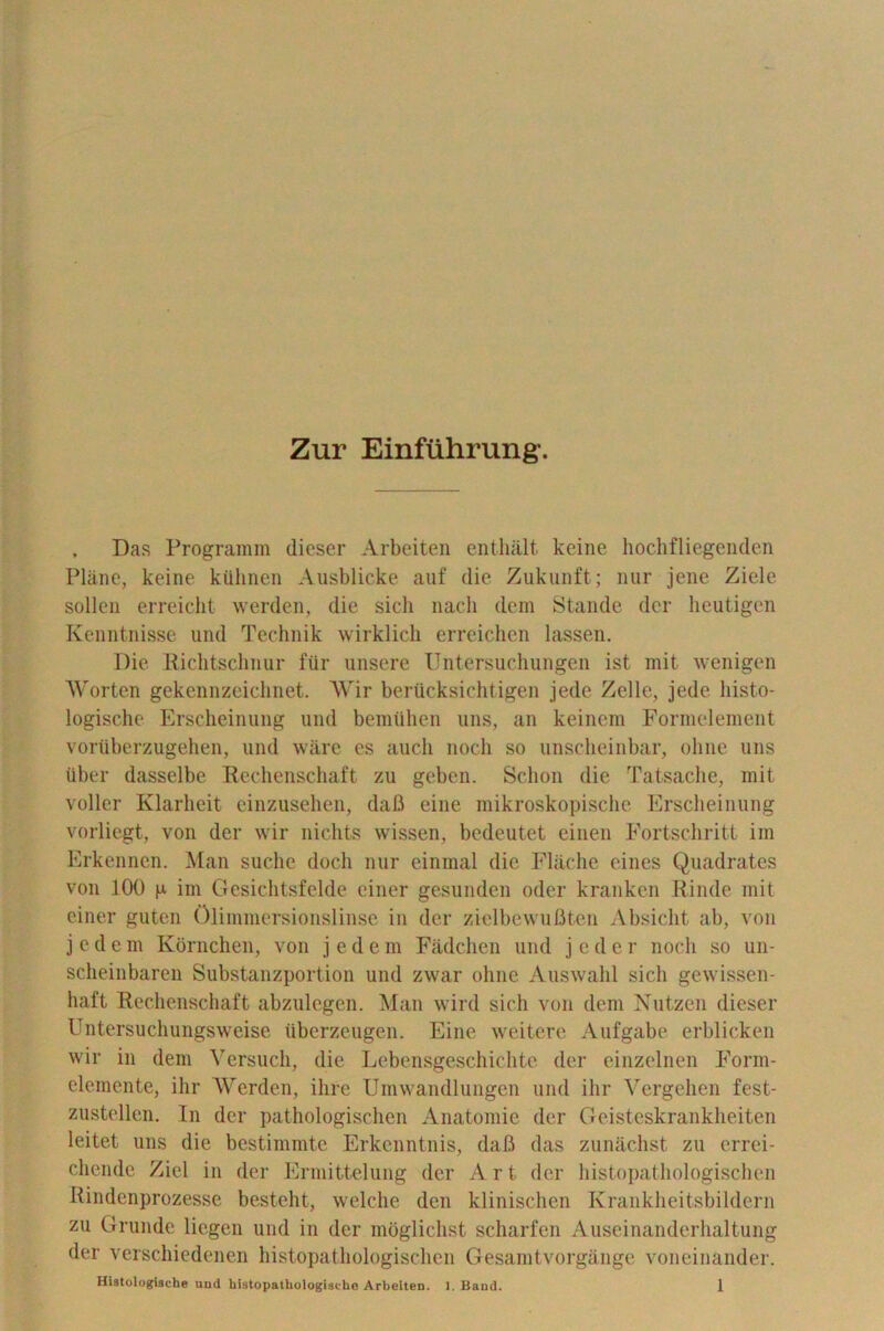 Zur Einfiihrung'. , Das Programm dieser Arbeiten enthalt keine hochfliegenden Plane, keine kilhnen Ausblicke auf die Zukunft; nur jene Ziele sollen erreicht werden, die sich nacli dem Stande dcr heutigen Kenntnisse und Technik wirklich erreichen lassen. Die Richtschnur fur unsere Untersuchungen ist mit wenigen Worten gekennzeichnet. Wir berucksichtigen jede Zelle, jede liist.o- logische Erscheinung und bemiihen uns, an keinem Formelement voriiberzugehen, und ware es auch noch so unscheinbar, ohne uns liber dasselbe Rechenschaft zu geben. Sclion die Tatsache, mit voller Klarheit einzusehen, dafi eine mikroskopische Erscheinung vorliegt, von der wir nichts wissen, bedeutet einen Fortschritt im Erkennen. Man suche dock nur einmal die Flache eines Quadrates von 100 p im Gesichtsfelde einer gesunden oder kranken Rinde mit einer guten Olimmersionslinse in der zielbewuBten Absiclit ab, von jedem Kornchen, von jedem Fadchen und jeder noch so un- scheinbaren Substanzportion und zwar ohne Auswahl sich gewissen- liaft Rechenschaft abzulegen. Man wild sich von dem Nutzen dieser Untersuchungsweise iiberzeugen. Eine weitere Aufgabe erblicken wir in dem Versuch, die Lebensgeschichte der einzelnen Form- elemente, ihr Werden, ihre Umwandlungen und ihr Vergehen fest- zustellcn. In der pathologischen Anatomie der Geisteskrankheiten leitet uns die bestimmte Erkcnntnis, dafi das zunachst zu errei- chende Zicl in der Ermittelung der Art der histopathologischen Rindenprozesse besteht, welche den klinischen Krankheitsbildern zu Grunde liegen und in der moglichst scharfen Auseinanderhaltung der verschiedenen histopathologischen Gesamtvorgange voneinander.