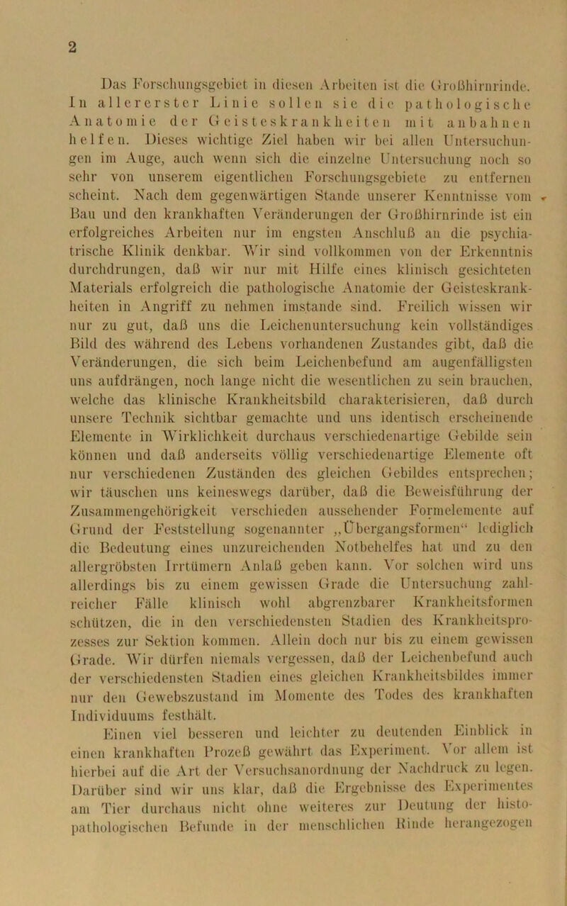 Das Forschungsgebiet in diescn Arbeiten ist die GroBhirnrinde. 1n allererster Lin i e s o 11e n sic die p a t h o 1 o g i s c h e Anato in ie der Geisteskrankheiten m i t anbahnen lielfen. Dieses wichtige Ziel haben wir bei alien Untersuchun- gen im Auge, aucli wenn sich die einzelne Untersuchung nodi so sehr von unserem eigentlichen Forschungsgebiete zu entfernen scheint. Nach dem gegenwartigen Stande unserer Kenntnisse vom Bau und den krankhaften Veranderungen der GroBhirnrinde ist ein erfolgreiches Arbeiten nur im engsten AnschluB an die psychia- trische Klinik denkbar. A\rir sind vollkommen von der Erkenntnis durchdrungen, daB wir nur mit Hilfe cines klinisch gesichteten Materials erfolgreich die pathologische Anatomie der Geisteskrank- lieiten in Angriff zu nehmen imstande sind. Freilich wissen wir nur zu gut, daB uns die Leichenuntersuchung kein vollstandiges Bild des wahrend des Lebens vorliandenen Zustandes gibt, daB die Veranderungen, die sich beim Leichenbefund am augenfalligsten uns aufdrangen, noch lange nicht die wesentlichen zu sein brauchen, welche das klinisclie Krankheitsbild charakterisieren, daB durch unsere Technik sichtbar gemachte und uns identisch erscheinende Elemente in Wirklichkeit durchaus verscliiedenartige Gebilde sein konnen und daB anderseits vcillig verscliiedenartige Elemente oft nur verschiedenen Zustanden des gleichen Gebildes entsprechen; wir tauschen uns keineswegs darilber, daB die Beweisfiihrung der Zusainmengehorigkeit verschieden aussehender Formelemente auf Grund der Feststellung sogenannter „Ubergangsformen“ lcdiglicli die Bedeutung eines unzureichenden Notbehelfes hat und zu den allergrobsten Irrtuniern AnlaB geben kann. Vor solchen wild uns allerdings bis zu einem gewissen Grade die Untersuchtmg zalil- reicher Falle klinisch wolil abgrenzbarer Krankheitsformen schutzen, die in den verschiedensten Stadien des Krankheitspro- zesses zur Sektion komraen. Allein doch nur bis zu einem gewissen Grade. Wir dtirfen niemals vergessen, daB der Leichenbefund aucli der verschiedensten Stadien eines gleichen Krankheitsbildes immer nur den Gewebszustand im Momente des Todes des krankhaften Individuums festhiilt. Linen viel besseren und leichter zu deutenden Einblick in einen krankhaften ProzeB gewahrt, das Experiment. Vor allem ist hierbei auf die Art der Versuchsanordnung der Xachdruck zu legen. Dartiber sind wir uns klar, daB die Ergebnisse des Experimentes am Tier durchaus nicht ohne weiteres zur Deutung der h isto- pathologischen Befunde in der menschlichen Hinde herangezogen