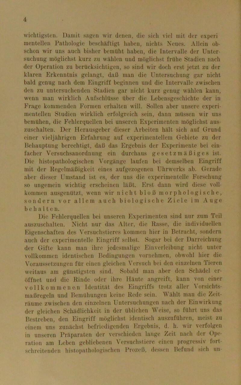 wichtigsten. Damit sages wir dcncn, die sich viol init der experi mentellen Pathologie besch&ftigt liaben, nichts Neues. Allein ob- sclion wir uns auch bisher bemttht haben, die Intervalle der Unter- suchung mogliclist kurz zu walilen und mdglichst friihe Stadien nach der Operation zu bcriicksichtigen, so sind wir dock erst jetzt zu der klaren Erkenntnis gelangt, dafi man die Untcrsuchung gar nicht bald genug nach dem Eingriff beginnen und die Intervalle zwischen den zu untersuclienden Stadien gar nicht kurz genug walilen kann, wenn man wirklich Aufschliisse iiber die Lebensgeschichte der in Erage kommenden Formen erlialten will. Sollen aber unsere experi- mentellen Studien wirklich erfolgreich sein, dann ratissen wir uns bemtthen, die Fehlerquellen bei unseren Experimenten mogliclist aus- zuschalten. Der Herausgeber dieser Arbeiten halt sicli auf Grund einer vielj&hrigen Erfahrung auf experimentellem Gebiete zu der Behauptung berechtigt, daB das Ergebnis der Experimente bei ein- facher Versuchsanordnung ein durchaus gesetzmafiiges ist. Die histopathologisehcn Vorgange laufen bei demselben Eingriff mit der Regelmafiigkeit eines aufgezogenen Uhrwerks ab. Gerade aber dieser Umstand ist es, der uns die experimentelle Forschung so ungemcin wichtig erscheinen lafit. Erst dann wird diese voll- kommen ausgenutzt, wenn wir nicht bloB morphologische, sondern vor a 11 e m auch biologische Z i e 1 e i m Augc b e h a 11 e n. Die Fehlerquellen bei unseren Experimenten sind nur zum Teil auszuschalten. Nicht nur das Alter, die Basse, die individuellen Eigenschaften des Versuchstieres kommen bier in Betracht, sondern auch der experimentelle Eingriff selbst. Sogar bei der Darreichung der Gifte kann man ihre jcdesmalige Einverleibung nicht unter vollkommen identischen Bedingungen vornehmen, obwohl hier die Voraussetzungen ftir einen gleichen Ycrsuch bei den einzelnen Tieren weitaus am giinstigsten sind. Sobahl man aber den Schadel er- offnet und die Rinde oder ihre Haute angreift, kann von einer vol lk om me lien Identitat des Eingriffs trotz aller Vorsichts- mafiregeln und Bemiihungen keine Rede sein. Walilt man die Zeii- ritume zwischen den einzelnen Untersuchungen nach der Einwirkung der gleichen Schadlichkeit in der iiblichcn ^'eise, so fiihrt uns das Bestreben, den Eingriff mogliclist identisch auszufuhren, meist zu einem uns zunachst befriedigenden Ergebnis, d. h. wir verfolgen in unseren Prftparaten der verschieden lange Zeit nach der Ope- ration am Leben gebliebenen Versuchstiere einen progressiv fort- schreitenden histopathologischen FrozeB, dessen Refund sich tin