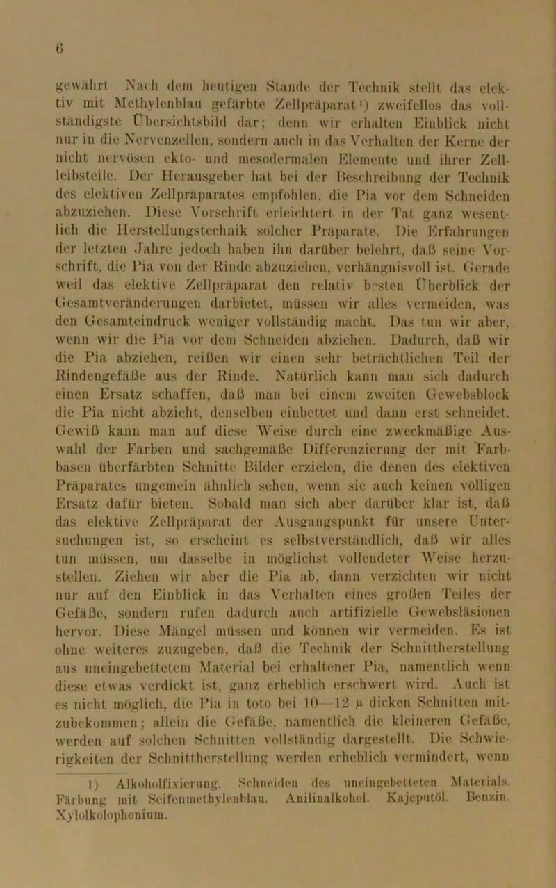 0 gewahrt Nadi dem heutigen Stande der Technik stellt das elek- tiv mit Methylenblau gefarbte Zellpraparat1) zweifellos das voll- standigste Ubersichtsbild dar; denn wir erhalten Einblick nicht nur in die Nervenzellen, sondern auch in das Vcrhalten der Kerne der nicht nervosen ekto- und mesodermalen Elemente und ihrer Zell- leibsteile. Der Herausgeber hat bei der Beschreibung der Technik des elektiven Zellpraparates empfohlen, die Pia vor dem Schneiden abzuziehen. Diese Vorschrift erleichtert in der Tat ganz wesent- lich die Herstellungstechnik soldier Praparate. Die Erfahrungen der letzten Jahre jedoch haben ihn dariiber belehrt, daB seine Vor- schrift, die Pia von der Rinde abzuziehen, verhangnisvoll ist. Gerade weil das elektive Zellpraparat den relativ besten Oberblick der Gesamtveranderungen darbietet, miissen wir alles verineiden, was den Gesamteindruck weniger vollstandig niacht. Das tun wir aber, wenn wir die Pia vor dem Schneiden abziehen. Dadurch, daB wir die Pia abziehen, reifien wir einen sehr betrachtlichen Toil der Rindengefafie aus der Rinde. Naturlich kann man sicli dadurch einen Ersatz schaffen, daB man bei einem zweiten Gewebsblock die Pia nicht abzieht, denselben einbettet und dann erst schneidet. GewiB kann man auf diese AVeise (lurch cine zweckmaBige Aus- wahl der Farben und sachgemiifie Differenzierung der mit Farb- basen ubcrfarbten Selin it te Bilder erzielen, die denen des elektiven Praparates ungemein ahnlich sehen, wenn sic auch keinen volligen Ersatz dafiir bieten. Sobald man sicli aber dariiber klar ist, daB das elektive Zellpraparat der Ausgangspunkt fur unsere Unter- suchungen ist, so erschcint es selbstverstandlich, daB wir alles tun miissen, um dasselbe in moglichst vollendeter AVeise lierzu- stellen. Ziehen wir aber die Pia ab, dann verzichten wir nicht nur auf den Einblick in das Verhalten eines groBen Teiles der GefaBe, sondern rufen dadurch auch artifizielle Gewebslasionen hervor. Diese Mangel miissen und koiinen wir vermeiden. Es ist oline weiteres zuzugeben, daB die Technik der Schnittherstellung aus uneingebettetem Material bei erhaltener Pia, namentlich wenn diese etwas verdickt ist, ganz erheblich erschwert wird. Auch ist es nicht mbglich, die Pia in toto bei 10—12 p dicken Schnitten mit- zubekommen; allein die GefaBe, namentlich die kleineren GefaBe, werden auf solchen Schnitten vollstandig dargestellt. Die Scliwie- rigkeiten der Schnittherstellung werden erheblich vermindert, wenn 1) Alkoholfixierung. Schneiden des uneingebetteten Materials. Farbung mit Seifenmethylenblau. Anilinalkohol. Kajeputbl. Benzin. Xylolkolophonium.