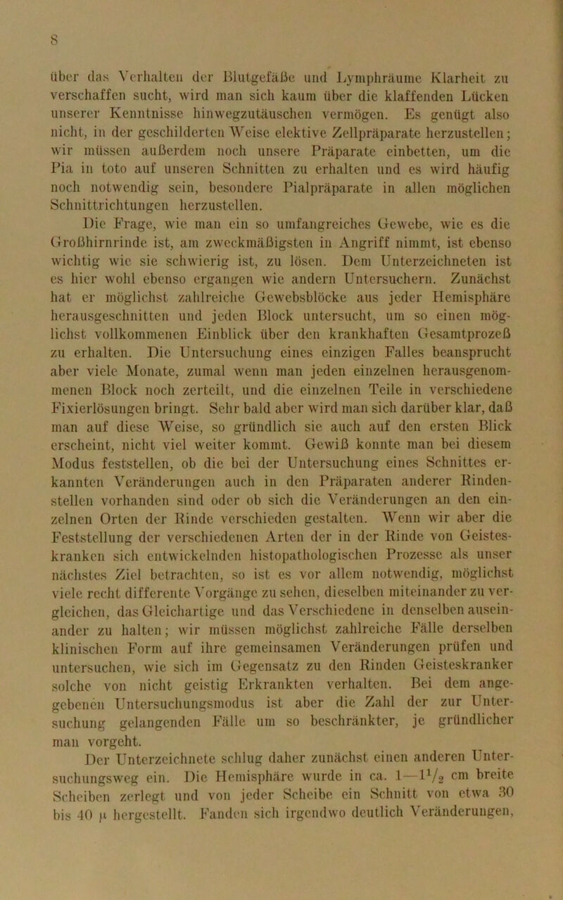 iiber das Verhalten der Blutgefafie und Lymphraurae Klarheit zu verschaffen sucht, wild man sicli kaum iiber die klaffenden Liicken unserer Kenntnisse hinwegzutauschen vermogen. Es geniigt also nicht, in der gcschildorten Weise elektive Zellpraparate herzustellen; wir miissen aufierdem noch unsere Praparate einbetten, um die Pia in toto auf unseren Schnitten zu erhalten und cs wird haufig nocli notwendig sein, besondere Pialpraparate in alien moglichen Schnittrichtungen herzustellen. Die Frage, wie man ein so umfangreiches Gewebe, wie es die GroBhirnrinde ist, am zweckmafiigsten in Angriff nimmt, ist ebenso wichtig wie sie sciiwierig ist, zu Ibsen. Deni Unterzeichneten ist es bier wohl ebenso ergangen wie andern Untersuchern. Zunachst hat er moglichst zahlreiche Gewebsblbcke aus jeder Hemisphere herausgeschnitten und jeden Block untersucht, um so einen mog- lichst vollkommenen Einblick iiber den krankhaften GesamtprozeB zu erhalten. Die Untersuchung eines einzigen Falles beansprucht aber viele Monate, zumal wenn man jeden einzelnen herausgenom- menen Block noch zerteilt, und die einzelnen Tcile in verschiedene Fixierldsungen bringt. Sehr bald aber wird man sicli dartiber klar, daB man auf diese Weise, so griindlich sie auch auf den ersten Blick erscheint, nicht viel weiter kommt. GewiB konnte man bei diesem Modus feststellen, ob die bei der Untersuchung eines Schnittes er- kannten Veranderungen auch in den Praparaten anderer Binden- stellen vorhanden sind oder ob sicli die Veranderungen an den ein- zelnen Orten der Binde verschieden gestalten. Wenn wir aber die Feststellung der verschiedencn Arten der in der Binde von Geistes- kranken sich entwickelndcn histopathologischen Prozesse als unser nachstes Ziel betrachten, so ist es vor allem notwendig, moglichst viele recht differente Vorgange zu sehen, dieselben miteinander zu ver- gleichen, das Gleichartige und das Verschiedene in denselben ausein- ander zu halten; wir miissen moglichst zahlreiche Falle derselben klinischen Form auf ihre gemeinsamen Veranderungen prufen und untersuchen, wie sich im Gegensatz zu den Rinden Geisteskranker solche von nicht geistig Erkrankten verhalten. Bei dem ange- gebenen Untersuchungsmodus ist aber die Zalil der zur Unter- suchung gelangenden Falle um so beschninkter, je grttndlicher man vorgeht. Der Unterzeichnete sclilug daher zunachst einen anderen Unter- suchungsweg ein. Die Hemisphere wurde in ca. 1—l1/2 breite Scheiben zerlegt und von jeder Scheibe ein Schnitt von etwa 30 bis 40 p hergestellt. Fanden sich irgendwo deutlich Veranderungen,