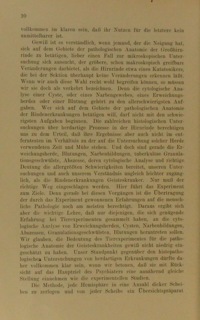 » 10 vollkommen im klaren sein, dafi ihr Nutzen flir die letztere kein unmittelbarer ist. Gewifi ist cs verstandlich, wenn jemand, der die Neigung hat, sich auf dem Gebiete der pathologischen Anatoraie der Grofihirn- riude zu betatigen, licber einen Fall zur mikroskopischen Unter- sucliung sich aussucht, tier grobere, schon makroskopisch greifbare Veranderungen darbietet, als die Hirnrinde etwa eines Katatonikers, die bei der Sektion iiberhaupt keine Veranderungen erkennen laBt. V enn wir auch diese Wahl recht wohl begreifen konnen, so miissen wir sic doch als verkehrt bezeichnen. Denn die cytologische Ana- lyse einer Cyste, odor eines Narbengewebes, eines Erweichungs- hcrdes Oder einer Blutung gehort zu den allerschwierigsten Auf- gaben. AVer sich auf dem Gebiete der pathologischen Anatomie der Rindenerkrankungen betatigen will, darf uicht mit den schwie- rigsten Aufgaben beginnen. Die zahlreichen histologischen Unter- suchungen liber herdartige Prozesse in der Hirnrinde berechtigen uns zu dem Urteil, daB ihre Ergebnisse aber auch nicht im ent- ferntesten im Verhaltnis zu der auf die Untersuchung soldier Herde verwendeten Zeit und Miihe stehen. End doch sind gerade die Er- weichungsherde, Blutungen, Narbenbildungen, tuberkulose Grauula- tionsgeschwiilste, Abszesse, deren cytologische Analyse und richtige Deutung die allergrbBten Schwierigkeiten bereitet, unseren I’nter- suchungen und auch unserem Verstanduis ungleich leichter zugang- lich, als die Rindenerkrankungen Geisteskranker. Nur muB der richtige AVeg eingeschlagen werden. Hier fiilirt das Experiment zum Ziele. Denn gerade bei diesen Vorgangen ist die Ubertragung der durch das Experiment gewonnenen Erfahrungen auf die menscli- liche Pathologic noch am meisten berechtigt. Daraus ergibt sich aber die wichtige Lehre, daB nur diejenigen, die sich genUgende Erfahrung bei Tierexperimenten gesammelt haben, an die cyto- logische Analyse von Erweichungsherden, Cysten, Narbenbildungen, Abszessen, Granulationsgeschwtilsten, Pint ungen herantreten sollen. Wir glauben, die Bedeutung des Tierexperimentes ftir die patho- logische Anatomie der Geisteskrankheiten gewifi nicht niedrig ein- geschatzt zu haben. Unser Standpunkt gegeniiber den histopatlio- logischeu Untersuchungen von herdartigen Erkrankungen diirfte da- her vollkommen klar sein. wenn wir betonen, daB sie mit Hiick- sicht auf das Hauptziel des Psychiaters cine annahernd gleiche Stellung einnehmen wie die experimentellen Studien. Die Methode, jedc Hemisphere in eine Anzahl dicker Schei- ben zu zerlegen und von jeder Scheibe ein Ubersichtspraparat