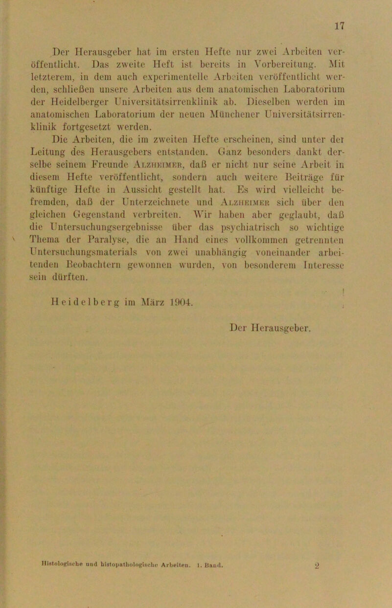 Der Herausgeber hat ini ersten Hefte iiur zwei Arbeiten ver- offentlicht. Das zweite Heft ist bereits in Vorbereitung. Hit letzterem, in dem auch expcrimentelle Arbeiten verbffentlicht wer- den, schliefien unsere Arbeiten aus dem anatomischen Laboratorium der Heidelberger Universitatsirrenklinik ab. Dieselben werden im anatomischen Laboratorium der lieuen Mtinchener Universitatsirren- klinik fortgesetzt werden. Die Arbeiten, die im zweiten Hefte erscheinen, sind unter der Leitung des Herausgebers entstanden. Ganz besonders dankt der- selbe seinem Freunde Alzheimer, daft er nicht nur seine Arbeit in diesem Hefte verbffentlicht, sondern auch weitere Beitrage fiir ktinftige Hefte in Aussicht gestellt hat. Es wird vielleicht be- fremden, dafi der Unterzeichnete und Alzheimer sicli liber den gleichen Gegenstand verbreiten. Wir haben aber geglaubt, dafi die Untersuchungsergebnisse liber das psychiatrisch so wichtige Thema der Paralyse, die an Hand eines vollkommen getrennten Untersuchungsmaterials von zwei unabhangig voneinander arbei- tenden Beobachtern gewonnen wurden, von besonderem Interesse sein diirften. i Heidelberg im Marz 1904. Der Herausgeber. Histologisrhe und histopathologlscbc Arbeiten. 1. Band.