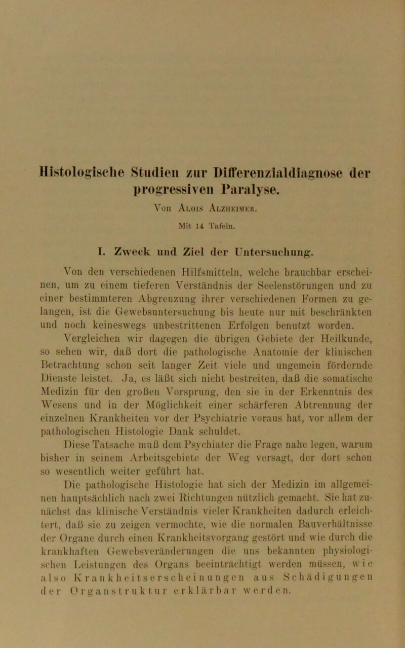 Histologisclie Studien zur Differenzialdiagnose der progressiven Paralyse. Von Alois Alziieimkr. Mit 14 'I'afeln. I. Zweck und Ziel der Untersuchung. Yon den vcrschiedcncn Hilfsniitteln, welche brauchbar erschei- nen, uni zu einem tieferen Verstandnis der Seelenstorungen und zu einer bestimmteren Abgrenzung ihrer verschiedenen Formen zu ge- langen, ist die Gewebsuntersuchung bis lieute nur mit beschriinkten und noch keineswegs unbestrittenen Erfolgen benutzt worden. Vergleichen wir dagegen die tlbrigen Gebiete der Heilkunde, so sehen wir, dafi dort die pathologische Anatomie der klinischen Betrachtung schon seit langer Zeit viele und ungemein fordernde Dienste leistet. Ja, es liifit sicli niclit bestreiten, dafi die somatisclie Medizin fur den grofien Vorsprung, den sic in der Erkenntnis des Wesens und in der Moglichkeit einer scharferen Abtrennung der einzelnen Krankheiten vor der Psychiatrie voraus hat, vor allem der pathologischen Histologic Dank schuldet. Diese Tatsache mufi deni Psychiater die Frage nahe legen, warum bisher in seinem Arbeitsgebiete der Weg versagt, der dort schon so wesentlich weiter geftlhrt hat. Die pathologische Histologic hat sich der Medizin im allgemei- nen hauptsachlich nacli zwei Richtungen niitzlich gemacht. Siehatzu- nachst das klinische Verstandnis vieler Krankheiten dadurch erleich- tert, dafi sie zu zeigen verinochte, wie die norraalen Bauverhaltnisse der Organe (lurch einen Krankheitsvorgang gestiirt und wie durcli die krankhaften Gewebsveranderungen die uns bekanuten physiologi- sclien Leistungen des Organs beeintrachtigt werden milssen, wie a 1 s e K r a n k h e i t. s e r s c h e i n u n g e n a us 8 c h a d i g u n g c n